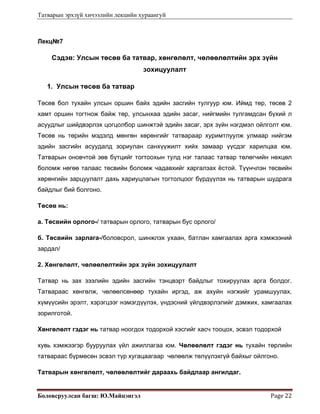 Татварын эрхзүй хичээлийн лекцийн хураангуй
Боловсруулсан багш: Ю.Майцэнгэл  Page 22 
Лекц№7
Сэдэв: Улсын төсөв ба татвар, хөнгөлөлт, чөлөөлөлтийн эрх зүйн
зохицуулалт
1. Улсын төсөв ба татвар
Төсөв бол тухайн улсын оршин байх эдийн засгийн тулгуур юм. Иймд төр, төсөв 2
хамт оршин тогтнож байж төр, улсынхаа эдийн засаг, нийгмийн тулгамдсан бүхий л
асуудлыг шийдвэрлэх цогцолбор шинжтэй эдийн засаг, эрх зүйн нэгдмэл ойлголт юм.
Төсөв нь төрийн мэдэлд мөнгөн хөрөнгийг татвараар хуримтлуулж улмаар нийгэм
эдийн засгийн асуудалд зориулан санхүүжилт хийх замаар үүсдэг харилцаа юм.
Татварын оновчтой зөв бүтцийг тогтоохын тулд нэг талаас татвар төлөгчийн нөхцөл
боломж нөгөө талаас төсвийн боломж чадавхийг харгалзах ёстой. Түүнчлэн төсвийн
хөрөнгийн зарцуулалт дахь хариуцлагын тогтолцоог бүрдүүлэх нь татварын шудрага
байдлыг бий болгоно.
Төсөв нь:
а. Төсвийн орлого-/ татварын орлого, татварын бус орлого/
б. Төсвийн зарлага-/боловсрол, шинжлэх ухаан, батлан хамгаалах арга хэмжээний
зардал/
2. Хөнгөлөлт, чөлөөлөлтийн эрх зүйн зохицуулалт
Татвар нь зах зээлийн эдийн засгийн тэнцвэрт байдлыг тохируулах арга болдог.
Татвараас хөнгөлж, чөлөөлсөнөөр тухайн иргэд, аж ахуйн нэгжийг урамшуулах,
хүмүүсийн эрэлт, хэрэгцээг нэмэгдүүлэх, үндэсний үйлдвэрлэлийг дэмжих, хамгаалах
зорилготой.
Хөнгөлөлт гэдэг нь татвар ноогдох тодорхой хэсгийг хасч тооцох, эсвэл тодорхой
хувь хэмжээгэр бууруулах үйл ажиллагаа юм. Чөлөөлөлт гэдэг нь тухайн төрлийн
татвараас бүрмөсөн эсвэл түр хугацаагаар чөлөөлж төлүүлэхгүй байхыг ойлгоно.
Татварын хөнгөлөлт, чөлөөлөлтийг дараахь байдлаар ангилдаг.
 