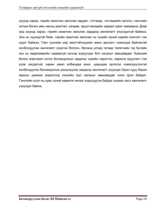 Татварын эрхзүй хичээлийн лекцийн хураангуй
Боловсруулсан багш: Ю.Майцэнгэл  Page 24 
хүүхэд харах, гэрийн ажилчин хөлслөх зардал, тэтгэвэр, тэтгэмжийн орлого, гэнэтийн
ослын болон амь насны даатгал, хандив, эрүүл мэндийн зардал зэрэг хамаарна. Дээр
үед хүүхэд харах, гэрийн ажилчин хөлслөх зардалд хөнгөлөлт үзүүлдэггүй байжээ.
Энэ нь хүүхэдтэй байх, гэрийн ажилчин хөлслөх нь тухайн хүний хувийн сонголт гэж
үздэг байжээ. Гэвч сүүлийн үед эмэгтэйчүүдийн ажил эрхлэлт нэмэгдэж байгаатай
холбогдуулан хөнгөлөлт үзүүлэх болсон. Ирланд улсад татвар төлөгчийн гэр бүлийн
хүн нь хөдөлмөрийн чадваргүй хүнээр асруулдаг бол хасахыг зөвшөөрдөг. Ерөнхий
болон мэргэжил олгох боловсролын зардлыг хувийн хэрэглээ, хөрөнгө оруулалт гэж
үзэж хасдаггүй, харин ажил албандаа ахих, цаашдаа орлогоо нэмэгдүүлэхтэй
холбогдуулан боловсролоо дээшлүүлэх зардалд хөнгөлөлт үзүүлдэг.Орон сууц барих
явдлыг дэмжих зорилгоор зээлийн хүүг хасахыг зөвшөөрдөг олон орон байдаг.
Гэнэтийн осол нь хувь хүний хөрөнгө чинээг хорогдуулж байдаг учраас хасч хөнгөлөлт
үзүүлдэг байна.
 