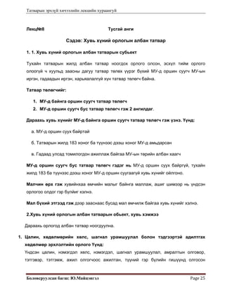 Татварын эрхзүй хичээлийн лекцийн хураангуй
Боловсруулсан багш: Ю.Майцэнгэл  Page 25 
Лекц№8 Тусгай анги
Сэдэв: Хувь хүний орлогын албан татвар
1. 1. Хувь хүний орлогын албан татварын субьект
Тухайн татварын жилд албан татвар ноогдох орлого олсон, эсхүл тийм орлого
олоогүй ч хуульд заасны дагуу татвар төлөх үүрэг бүхий МУ-д оршин суугч МУ-ын
иргэн, гадаадын иргэн, харьяалалгүй хүн татвар төлөгч байна.
Татвар төлөгчийг:
1. МУ-д байнга оршин суугч татвар төлөгч
2. МУ-д оршин суугч бус татвар төлөгч гэж 2 ангилдаг.
Дараахь хувь хүнийг МУ-д байнга оршин суугч татвар төлөгч гэж үзнэ. Үүнд:
а. МУ-д оршин суух байртай
б. Татварын жилд 183 хоног ба түүнээс дээш хоног МУ-д амьдарсан
в. Гадаад улсад томилогдон ажиллаж байгаа МУ-ын төрийн албан хаагч
МУ-д оршин суугч бус татвар төлөгч гэдэг нь МУ-д оршин суух байргүй, тухайн
жилд 183 ба түүнээс дээш хоног МУ-д оршин суугаагүй хувь хүнийг ойлгоно.
Малчин өрх гэж хувийнхаа өмчийн малыг байнга маллаж, ашиг шимээр нь үндсэн
орлогоо олдог гэр бүлйиг хэлнэ.
Мал бүхий этгээд гэж дээр зааснаас бусад мал өмчилж байгаа хувь хүнийг хэлнэ.
2.Хувь хүний орлогын албан татварын обьект, хувь хэмжээ
Дараахь орлогод албан татвар ноогдуулна.
1. Цалин, хөдөлмөрийн хөлс, шагнал урамшуулал болон тэдгээртэй адилтгах
хөдөлмөр эрхлэлтийн орлого Үүнд:
Үндсэн цалин, нэмэгдэл хөлс, нэмэгдэл, шагнал урамшуулал, амралтын олговор,
тэтгэвэр, тэтгэмж, ажил олгогчоос ажилтан, түүний гэр бүлийн гишүүнд олгосон
 