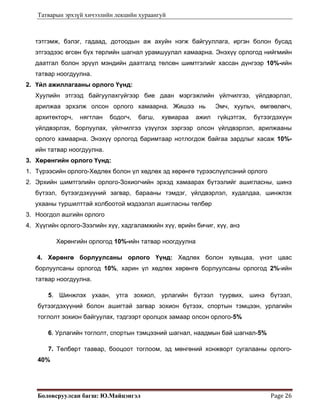 Татварын эрхзүй хичээлийн лекцийн хураангуй
Боловсруулсан багш: Ю.Майцэнгэл  Page 26 
тэтгэмж, бэлэг, гадаад, дотоодын аж ахуйн нэгж байгууллага, иргэн болон бусад
этгээдээс өгсөн бүх төрлийн шагнал урамшуулал хамаарна. Энэхүү орлогод нийгмийн
даатгал болон эрүүл мэндийн даатгалд төлсөн шимтгэлийг хассан дүнгээр 10%-ийн
татвар ноогдуулна.
2. Үйл ажиллагааны орлого Үүнд:
Хуулийн этгээд байгуулахгүйгээр бие даан мэргэжлийн үйлчилгээ, үйлдвэрлэл,
арилжаа эрхэлж олсон орлого хамаарна. Жишээ нь Эмч, хуульч, өмгөөлөгч,
архитекторч, нягтлан бодогч, багш, хувиараа ажил гүйцэтгэх, бүтээгдэхүүн
үйлдвэрлэх, борлуулах, үйлчилгээ үзүүлэх зэргээр олсон үйлдвэрлэл, арилжааны
орлого хамаарна. Энэхүү орлогод баримтаар нотлогдож байгаа зардлыг хасаж 10%-
ийн татвар ноогдуулна.
3. Хөрөнгийн орлого Үүнд:
1. Түрээсийн орлого-Хөдлөх болон үл хөдлөх эд хөрөнгө түрээслүүлсэний орлого
2. Эрхийн шимтгэлийн орлого-Зохиогчийн эрхэд хамаарах бүтээлийг ашигласны, шинэ
бүтээл, бүтээгдэхүүний загвар, барааны тэмдэг, үйлдвэрлэл, худалдаа, шинжлэх
ухааны туршилттай холбоотой мэдээлэл ашигласны төлбөр
3. Ноогдол ашгийн орлого
4. Хүүгийн орлого-Зээлийн хүү, хадгаламжийн хүү, өрийн бичиг, хүү, анз
Хөрөнгийн орлогод 10%-ийн татвар ноогдуулна
4. Хөрөнгө борлуулсаны орлого Үүнд: Хөдлөх болон хувьцаа, үнэт цаас
борлуулсаны орлогод 10%, харин үл хөдлөх хөрөнгө борлуулсаны орлогод 2%-ийн
татвар ноогдуулна.
5. Шинжлэх ухаан, утга зохиол, урлагийн бүтээл туурвих, шинэ бүтээл,
бүтээгдэхүүний болон ашигтай загвар зохион бүтээх, спортын тэмцээн, урлагийн
тоглолт зохион байгуулах, тэдгээрт оролцох замаар олсон орлого-5%
6. Урлагийн тоглолт, спортын тэмцээний шагнал, наадмын бай шагнал-5%
7. Төлбөрт таавар, бооцоот тоглоом, эд мөнгөний хонжворт сугалааны орлого-
40%
 