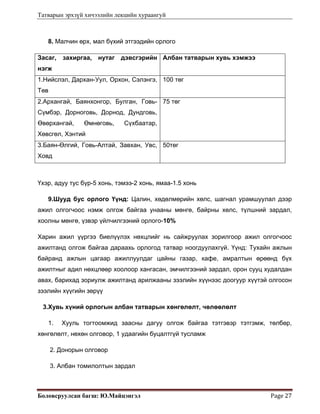 Татварын эрхзүй хичээлийн лекцийн хураангуй
Боловсруулсан багш: Ю.Майцэнгэл  Page 27 
8. Малчин өрх, мал бүхий этгээдийн орлого
Засаг, захиргаа, нутаг дэвсгэрийн
нэгж
Албан татварын хувь хэмжээ
1.Нийслэл, Дархан-Уул, Орхон, Сэлэнгэ,
Төв
100 төг
2.Архангай, Баянхонгор, Булган, Говь-
Сүмбэр, Дорноговь, Дорнод, Дундговь,
Өвөрхангай, Өмнөговь, Сүхбаатар,
Хөвсгөл, Хэнтий
75 төг
3.Баян-Өлгий, Говь-Алтай, Завхан, Увс,
Ховд
50төг
Үхэр, адуу тус бүр-5 хонь, тэмээ-2 хонь, ямаа-1.5 хонь
9.Шууд бус орлого Үүнд: Цалин, хөдөлмөрийн хөлс, шагнал урамшуулал дээр
ажил олгогчоос нэмж олгож байгаа унааны мөнгө, байрны хөлс, түлшний зардал,
хоолны мөнгө, үзвэр үйлчилгээний орлого-10%
Харин ажил үүргээ биелүүлэх нөхцлийг нь сайжруулах зорилгоор ажил олгогчоос
ажилтанд олгож байгаа дараахь орлогод татвар ноогдуулахгүй. Үүнд: Тухайн ажлын
байранд ажлын цагаар ажиллуулдаг цайны газар, кафе, амралтын өрөөнд бүх
ажилтныг адил нөхцлөөр хоолоор хангасан, эмчилгээний зардал, орон сууц худалдан
авах, барихад зориулж ажилтанд арилжааны зээлийн хүүнээс доогуур хүүтэй олгосон
зээлийн хүүгийн зөрүү
3.Хувь хүний орлогын албан татварын хөнгөлөлт, чөлөөлөлт
1. Хууль тогтоомжид заасны дагуу олгож байгаа тэтгэвэр тэтгэмж, төлбөр,
хөнгөлөлт, нөхөн олговор, 1 удаагийн буцалтгүй тусламж
2. Донорын олговор
3. Албан томилолтын зардал
 