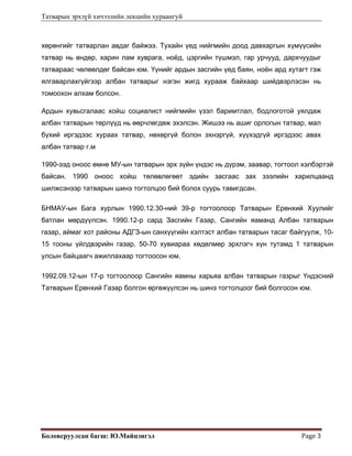 Татварын эрхзүй хичээлийн лекцийн хураангуй
Боловсруулсан багш: Ю.Майцэнгэл  Page 3 
хөрөнгийг татварлан авдаг байжээ. Тухайн үед нийгмийн доод давхаргын хүмүүсийн
татвар нь өндөр, харин лам хуврага, ноёд, цэргийн түшмэл, гар урчууд, дархчуудыг
татвараас чөлөөлдөг байсан юм. Үүнийг ардын засгийн үед баян, ноён ард хутагт гэж
ялгаварлахгүйгээр албан татварыг нэгэн жигд хурааж байхаар шийдвэрлэсэн нь
томоохон алхам болсон.
Ардын хувьсгалаас хойш социалист нийгмийн үзэл баримтлал, бодлоготой уялдаж
албан татварын төрлүүд нь өөрчлөгдөж эхэлсэн. Жишээ нь ашиг орлогын татвар, мал
бүхий иргэдээс хураах татвар, нөхөргүй болон эхнэргүй, хүүхэдгүй иргэдээс авах
албан татвар г.м
1990-ээд оноос өмнө МУ-ын татварын эрх зүйн үндэс нь дүрэм, заавар, тогтоол хэлбэртэй
байсан. 1990 оноос хойш төлөвлөгөөт эдийн засгаас зах зээлийн харилцаанд
шилжсэнээр татварын шинэ тогтолцоо бий болох суурь тавигдсан.
БНМАУ-ын Бага хурлын 1990.12.30-ний 39-р тогтоолоор Татварын Ерөнхий Хуулийг
батлан мөрдүүлсэн. 1990.12-р сард Засгийн Газар, Сангийн яаманд Албан татварын
газар, аймаг хот районы АДГЗ-ын санхүүгийн хэлтэст албан татварын тасаг байгуулж, 10-
15 тооны үйлдвэрийн газар, 50-70 хувиараа хөдөлмөр эрхлэгч хүн тутамд 1 татварын
улсын байцаагч ажиллахаар тогтоосон юм.
1992.09.12-ын 17-р тогтоолоор Сангийн яамны харьяа албан татварын газрыг Үндэсний
Татварын Ерөнхий Газар болгон өргөжүүлсэн нь шинэ тогтолцоог бий болгосон юм.
 
 