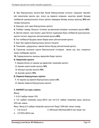 Татварын эрхзүй хичээлийн лекцийн хураангуй
Боловсруулсан багш: Ю.Майцэнгэл  Page 34 
2. Эрх борлуулсаны орлого-Эрх бүхий байгууллагаас олгосон тодорхой төрлийн
үйл ажиллагаа эрхлэх эрх, эсхүл эд хөрөнгө эзэмших, ашиглах эрхийг бусдад
төлбөртэй шилжүүлсэнээс олсон орлого хамаарах бөгөөд энэхүү орлогод 30%-ийн
татвар ноогуулна.
3. Хувьцаа, үнэт цаас борлуулсаны орлого
4. Төлбөрт таавар, бооцоот тоглоом, эд мөнгөний хонжворт сугалааны орлого-40%
5. Эротик хэвлэл, ном зохиол, дүрс бичлэг худалдсан буюу төлбөртэй ашиглуулсан,
эротик тоглолт явуулсан үйлчилгээний орлого-40%
6. Үнэ төлбөргүй бусдаас авсан бараа ажил үйлчилгээний орлого
7. Биет бус хөрөнгө борлуулсаны орлого /лиценз/
8. Техникийн, удирдлагын, зөвлөх болон бусад үйлчилгээний орлого
9. Гэрээгээр хүлээсэн үүргээ биелүүлээгүй этгээдээс авсан хүү, анз, хохирлын
нөхөн төлбөрийн орлого
10. Гадаад валютын ханшны зөрүүгийн бодит орлого
Б. Хөрөнгийн орлого
1. Хөдлөх болон үл хөдлөх эд хөрөнгийн түрээсийн орлого
2. Эрхийн шимтгэлийн орлого-10%
3. Ноогдол ашгийн орлого-10%
4. Хүүгийн орлого-10%
В. Хөрөнгө борлуулсаны орлого
1. Үл хөдлөх эд хөрөнгө борлуулсаны орлого-2%
2. Хөдлөх хөрөнгө борлуулсаны орлого
3. ААНОАТ-ын хувь хэмжээ
Жилд:
1. 0-3.0 тэрбум төгрөг-10%
2. 3.0 тэрбум төгрөгөөс дээш-300.0 сая төг+3.0 тэрбум төгрөгөөс дээш орлогын
25%-ийг нэмнэ.
Жиш: Жилд 5.0 тэрбум төгрөгийн орлоготой “Бүрд” ХХК-ийн төлөх татвар
1. 5.0-3.0-2.0 3. 500.0сая+300.0сая-800.0 сая төгрөг төл
2. 2.0*25%-500.0 сая
 