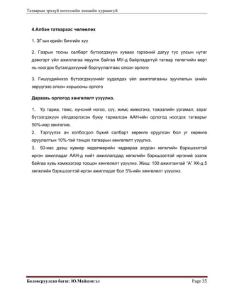Татварын эрхзүй хичээлийн лекцийн хураангуй
Боловсруулсан багш: Ю.Майцэнгэл  Page 35 
4.Албан татвараас чөлөөлөх
1. ЗГ-ын өрийн бичгийн хүү
2. Газрын тосны салбарт бүтээгдэхүүн хуваах гэрээний дагуу тус улсын нутаг
дэвсгэрт үйл ажиллагаа явуулж байгаа МУ-д байрладаггүй татвар төлөгчийн өөрт
нь ноогдох бүтээгдэхүүний борлуулалтаас олсон орлого
3. Гишүүдийнхээ бүтээгдэхүүнийг худалдах үйл ажиллагааны зуучлалын үнийн
зөрүүгээс олсон хоршооны орлого
Дараахь орлогод хөнгөлөлт үзүүлнэ.
1. Үр тариа, төмс, хүнсний ногоо, сүү, жимс жимсгэнэ, тэжээлийн ургамал, зэрэг
бүтээгдэхүүн үйлдвэрлэсэн буюу тариалсан ААН-ийн орлогод ноогдох татварыг
50%-иар хөнгөлнө.
2. Тэргүүлэх ач холбогдол бүхий салбарт хөрөнгө оруулсан бол уг хөрөнгө
оруулалтын 10%-тай тэнцэх татварын хөнгөлөлт үзүүлнэ.
3. 50-иас дээш хувиар хөдөлмөрийн чадвараа алдсан хөгжлийн бэрхшээлтэй
иргэн ажилладаг ААН-д нийт ажиллагсдад хөгжлийн бэрхшээлтэй иргэний эзэлж
байгаа хувь хэмжээгээр тооцон хөнгөлөлт үзүүлнэ. Жиш: 100 ажилтантай “А” ХК-д 5
хөгжлийн бэрхшээлтэй иргэн ажилладаг бол 5%-ийн хөнгөлөлт үзүүлнэ.
 