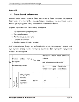 Татварын эрхзүй хичээлийн лекцийн хураангуй
Боловсруулсан багш: Ю.Майцэнгэл  Page 36 
Лекц№ 10
1.1. Сэдэв: Онцгой албан татвар
Онцгой албан татвар ноогдох бараа импортлосон болон дотоодод үйлдвэрлэж
борлуулсан, түүнчлэн төлбөрт таавар, бооцоот тоглоомын үйл ажиллагаа эрхэлж
байгаа хувь хүн, хуулийн этгээд онцгой албан татвар төлөгч байна.
Дараахь бараанд онцгой албан татвар ноогдуулна.
1. Бүх төрлийн согтууруулах ундаа
2. Бүх төрлийн тамхи
3. Автобензин, дизелийн түлш
4. Суудлын автомашин
5. Төлбөрт таавар, бооцоот тоглоом
ОАТ ноогдох барааг бусдад үнэ төлбөргүй шилжүүлсэн, хандивласан, түүнчлэн хувь
хүн, хуулийн этгээд өөрийн хэрэгцээнд ашигласан бол тэдгээрийг борлуулсанд
тооцож ОАТ ноогдуулна.
Д/д
Онцгой албан татвар
ногдуулах
барааны нэр, төрөл
Биет нэгж
Ногдуулах онцгой албан татварын
хэмжээ
/ам. долларт шилжүүлснээр/
Эх орны
үйлдвэрийн бараа
Импортоор
авсан бараа
1
Хүнсний
зориулалттай
согтууруулах
ундааны
үйлдвэрт
худалдсан
1 литр 1.00
-
 