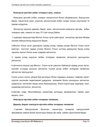 Татварын эрхзүй хичээлийн лекцийн хураангуй
Боловсруулсан багш: Ю.Майцэнгэл  Page 43 
Нэмэгдсэн өртгийн албан татварын хувь, хэмжээ
Нэмэгдсэн өртгийн албан татварыг импортолсон болон үйлдвэрлэсэн, борлуулсан
бараа, гүйцэтгэсэн ажил, үзүүлсэн үйлчилгээний албан татвар тооцох үнэлгээний 10
хувиар ногдуулна.
Экспортод гаргасан дараахь бараа, ажил, үйлчилгээний нэмэгдсэн өртгийн албан
татварын хувь, хэмжээ тэг хувь /“0”/-тай тэнцүү байна:
1.худалдах зориулалтаар Монгол Улсын нутаг дэвсгэрээс экспортод гаргасан бөгөөд
гаалийн байгууллагад мэдүүлсэн бараа;
2.Монгол Улсын нутаг дэвсгэрээс гадаад улсад, гадаад улсаас Монгол Улсын нутаг
дэвсгэрт, түүнчлэн гадаад улсаас Монгол Улсын нутгаар дамжуулан бусад улсад
гаргасан зорчигч болон ачаа тээврийн үйлчилгээ;
3. гадаад улсад үзүүлсэн /албан татвараас чөлөөлсөн үйлчилгээг оролцуулан/
үйлчилгээ;
4.үйлчилгээ үзүүлэх үед Монгол Улсын нутаг дэвсгэрт байгаагүй гадаад улсын иргэн,
хуулийн этгээдэд үзүүлсэн үйлчилгээ /түүний дотор албан татвараас чөлөөлсөн
үйлчилгээг оролцуулан/;
5.олон улсын нислэг үйлдэж буй дотоодын болон гадаадын агаарын тээврийн хөлөгт
үзүүлэх нислэгийн хөдөлгөөний удирдлага, техникийн болон шатахууны үйлчилгээ,
цэвэрлэгээ, нислэгийн явцад нисэх бүрэлдэхүүнд болон зорчигчдод худалдаа, хоол,
ундаагаар үйлчилсэн үйлчилгээ;
6.Засгийн газар, Монголбанкны захиалгаар дотоодод үйлдвэрлэсэн төрийн одон
медаль, зоос.
Нэмэгдсэн өртгийн албан татвараас чөлөөлөх.
Дараахь барааг нэмэгдсэн өртгийн албан татвараас чөлөөлнө:
1.гаалийн байгууллагаас баталсан, зорчигчдод татваргүй нэвтрүүлэхийг
зөвшөөрсөн хэмжээ бүхий зорчигчдын биедээ авч яваа хувийн хэрэглээний бараа;
 