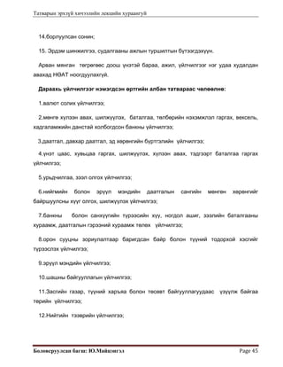 Татварын эрхзүй хичээлийн лекцийн хураангуй
Боловсруулсан багш: Ю.Майцэнгэл  Page 45 
14.борлуулсан сонин;
15. Эрдэм шинжилгээ, судалгааны ажлын туршилтын бүтээгдэхүүн.
Арван мянган төгрөгөөс доош үнэтэй бараа, ажил, үйлчилгээг нэг удаа худалдан
авахад НӨАТ ноогдуулахгүй.
Дараахь үйлчилгээг нэмэгдсэн өртгийн албан татвараас чөлөөлнө:
1.валют солих үйлчилгээ;
2.мөнгө хүлээн авах, шилжүүлэх, баталгаа, төлбөрийн нэхэмжлэл гаргах, вексель,
хадгаламжийн данстай холбогдсон банкны үйлчилгээ;
3.даатгал, давхар даатгал, эд хөрөнгийн бүртгэлийн үйлчилгээ;
4.үнэт цаас, хувьцаа гаргах, шилжүүлэх, хүлээн авах, тэдгээрт баталгаа гаргах
үйлчилгээ;
5.урьдчилгаа, зээл олгох үйлчилгээ;
6.нийгмийн болон эрүүл мэндийн даатгалын сангийн мөнгөн хөрөнгийг
байршуулсны хүүг олгох, шилжүүлэх үйлчилгээ;
7.банкны болон санхүүгийн түрээсийн хүү, ногдол ашиг, зээлийн баталгааны
хураамж, даатгалын гэрээний хураамж төлөх үйлчилгээ;
8.орон сууцны зориулалтаар баригдсан байр болон түүний тодорхой хэсгийг
түрээслэх үйлчилгээ;
9.эрүүл мэндийн үйлчилгээ;
10.шашны байгууллагын үйлчилгээ;
11.Засгийн газар, түүний харъяа болон төсөвт байгууллагуудаас үзүүлж байгаа
төрийн үйлчилгээ;
12.Нийтийн тээврийн үйлчилгээ;
 