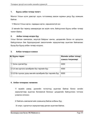 Татварын эрхзүй хичээлийн лекцийн хураангуй
Боловсруулсан багш: Ю.Майцэнгэл  Page 49 
1. Бууны албан татвар төлөгч
Монгол Улсын нутаг дэвсгэрт хууль тогтоомжид заасан журмын дагуу буу эзэмшиж
байгаа:
1/ Монгол Улсын иргэн, гадаадын иргэн, харьяалалгүй хүн
2/ өмчийн бүх төрөлд хамаарагдах аж ахуйн нэгж, байгууллага бууны албан татвар
төлөгч байна.
2. Албан татвар ногдох буу
Улсыг батлан хамгаалах, аюулгүй байдлыг хангах, цагдаагийн болон ял эдлүүлэх
байгууллагын бие бүрэлдэхүүний зэвсэглэлийн зориулалтаар ашиглаж байгаагаас
бусад бүх буунд албан татвар ногдоно.
3. Албан татварын хэмжээ
№ Бууны төрөл Жилийн албан татвар
хэмжээ /төгрөгөөр/
1 Үрлэн сумтай буу 4000
2 6,4 мм хүртэлх калибрийн бүх төрлийн буу 4000
3 6,5 ба түүнээс дээш мм-ийн калибрийн бүх төрлийн буу 6000
4. Албан татвараас чөлөөлөх
1/ музейн үзмэр, урлагийн тоглолтод ашиглаж байгаа болон ангийн
зориулалтаар ашиглах боломжгүй болохыг цагдаагийн байгууллага тогтоож
үнэмлэх олгосон;
2/ байгаль хамгаалагчийн эзэмшилд байгаа албаны буу;
З/ спорт, сургалтын зориулалтаар дагнан ашиглаж байгаа.
 