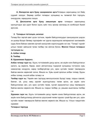 Татварын эрхзүй хичээлийн лекцийн хураангуй
Боловсруулсан багш: Ю.Майцэнгэл  Page 5 
А. Императив арга буюу захирамжлах арга-Татварын харилцаанд гол байр
суурийг эзэлдэг. Өөрөөр хэлбэл татварыг хугацаанд нь төлөөгүй бол торгууль
оногдуулах, хариуцлага тооцох
Б. Диспозитив арга буюу зөвшилцөх арга- татварын харилцаанд
оролцогчдын эрх үүрэг болон хууль зүйн тэгш эрхээр хангахад ач холбогдол бүхий
арга юм.
2. Татварын тогтолцоо, ангилал
Татвар бол төртэй хамт үүсэн тогтнож, төрийн байгууллагуудыг санхүүжүүлэх үндсэн
эх үүсвэр болдог бөгөөд тэдгээрийн чиг үүргээ хэрэгжүүлэх материаллаг хангамжийн
суурь болж байсан хамгийн эртний санхүүгийн хэрэгслүүдийн нэг юм. “Татвар” гэдгийг
улсын төсөвт зайлшгүй төлөх төлбөр гэж ойлгож болно. Монгол Улсын татварын
тогтолцоо нь:
А. Албан татвар
Б. Төлбөр
В. Хураамжаас бүрдэнэ.
Албан татвар гэдэг нь: Хууль тогтоомжийн дагуу иргэн, аж ахуйн нэгж байгууллагын
орлого, эд хөрөнгө, бараа, ажил үйлчилгээнд тодорхой хугацаанд тогтоосон хувь
хэмжээгээр ногдуулж, хариу төлбөргүйгээр улс, орон нутгийн төсөвт төвлөрүүлж
байгаа мөнгөн хөрөнгийг хэлнэ. Жишээ нь: Хувь хүний орлогын албан татвар, бууны
албан татвар, онцгой албан татвар г.м
Төлбөр гэдэг нь: Төрийн өмч /иргэдэд өмчлүүлсэнээс бусад/ газар, газрын хэвлий,
баялаг, ой, усны нөөц зэргийг ашиглуулсаны төлөө иргэн, аж ахуйн нэгж
байгууллагаас авч, улс орон нутгийн төсөв, тусгай зориулалтын санд төвлөрүүлж
байгаа мөнгөн хөрөнгө юм. Жишээ нь: газрын төлбөр, ус, рашаан ашигласны төлбөр
г.м
Хураамж гэдэг нь: Хууль тогтоомжийн дагуу төрийн зохих байгууллагаас иргэн, аж
ахуйн нэгж байгууллагад үйлчилгээ үзүүлсэний төлөө тэднээс тухай бүр авч улс, орон
нутгийн төсөвт төвлөрүүлж байгаа мөнгөн хөрөнгө юм. Жишээ нь: Улсын тэмдэгтийн
хураамж
Татварын төрлүүд
 