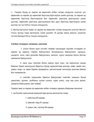 Татварын эрхзүй хичээлийн лекцийн хураангуй
Боловсруулсан багш: Ю.Майцэнгэл  Page 51 
1. Газраас бусад үл хөдлөх эд хөрөнгийн албан татвар ногдуулах үнэлгээг уул
хөрөнгийн үл хөдлөх эд хөрөнгийн бүртгэлд бүртгэгдсэн үнийн дүнгээр, үл хөдлөх эд
хөрөнгийн бүртгэлд бүртгэгдээгүй бол хөрөнгийн даатгалд даатгуулсан үнийн
дүнгээр, хөрөнгийн даатгалд даатгуулаагүй бол данс бүртгэлд бүртгэгдсэн үнийн
дүнгээр тус тус 0.6%-р тооцож ноогдуулна.
2. Иргэнд өмчүүлэх газарт үл хөдлөх эд хөрөнгийн татвар ногдуулах үнэлгээг Монгол
Улсын иргэнд газар өмчлүүлэх тухай хуулийн 18 дугаар зүйлд заасныг үндэслэн
тогтоох бөгөөд 0.6%-р тооцож ноогдуулна..
3.Албан татвараас чөлөөлөх, хөнгөлөх
1. улсын болон орон нутгийн төсвөөс санхүүждэг хуулийн этгээдийн үл
хөдлөх эд хөрөнгө /төрийн байгууллага, боловсролын байгууллага, сургууль,
цэцэрлэг, ясли, соёл урлагийн байгууллага, эмнэлэг, хууль сахиулах болон батлан
хамгаалах байгууллага/
2. орон сууц /нийтийн болон амины орон сууц, гэр хорооллын хашаа
байшин/ Харин оронсууцны барилгыг бусад зориулалтаар дэлгүүр, кафе, эмийн сан,
цайны газар г.м төрөл бүрийн үйлдвэрлэл, үйлчилгээний чиглэлээр ашиглаж байгаа
бол чөлөөлөхгүй.
3. нийтийн эзэмшлийн барилга байгууламж /нийтийн эзэмшил бүхий
цахилгаан, дулаан, холбооны шугам сүлжээ, худаг узель, гүүр үер усны далан,
цэвэрлэх байгууламж, зам талбай/
Газраас авах үл хөдлөх эд хөрөнгийн албан татварыг дараахь байдлаар хөнгөлнө:
1. гэр бүлийн хэрэгцээний зориулалтаар иргэнд өмчлүүлсэн газар:
1. нийслэлд 95 хувиар;
2. аймгийн төвд 97 хувиар;
3. сумын төв, тосгонд 98 хувиар.
 