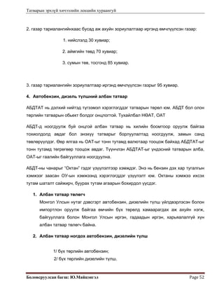 Татварын эрхзүй хичээлийн лекцийн хураангуй
Боловсруулсан багш: Ю.Майцэнгэл  Page 52 
2. газар тариалангийнхаас бусад аж ахуйн зориулалтаар иргэнд өмчлүүлсэн газар:
1. нийслэлд 30 хувиар;
2. аймгийн төвд 70 хувиар;
3. сумын төв, тосгонд 85 хувиар.
3. газар тариалангийн зориулалтаар иргэнд өмчлүүлсэн газрыг 95 хувиар.
4. Автобензин, дизель түлшний албан татвар
АБДТАТ нь дэлхий нийтэд түгээмэл хэрэглэгддэг татварын төрөл юм. АБДТ бол олон
төрлийн татварын обьект болдог онцлогтой. Тухайлбал НӨАТ, ОАТ
АБДТ-д ноогдуулж буй онцгой албан татвар нь хилийн боомтоор оруулж байгаа
тохиолдолд авдаг бол энэхүү татварыг борлуулалтад ноогдуулж, замын санд
төвлөрүүлдэг. Өөр ялгаа нь ОАТ-ыг тонн тутамд валютаар тооцож байхад АБДТАТ-ыг
тонн тутамд төгрөгөөр тооцож авдаг. Түүнчлэн АБДТАТ-ыг үндэсний татварын алба,
ОАТ-ыг гаалийн байгууллага ноогдуулна.
АБДТ-ны чанарыг “Октан” гэдэг үзүүлэлтээр хэмждэг. Энэ нь бензин дэх хар тугалгын
хэмжээг заасан ОУ-ын хэмжээнд хэрэглэгддэг үзүүлэлт юм. Октаны хэмжээ ихсэх
тутам шаталт сайжирч, буурах тутам агаарын бохирдол үүсдэг.
1. Албан татвар төлөгч
Монгол Улсын нутаг дэвсгэрт автобензин, дизелийн түлш үйлдвэрлэсэн болон
импортлон оруулж байгаа өмчийн бүх төрөлд хамаарагдах аж ахуйн нэгж,
байгууллага болон Монгол Улсын иргэн, гадаадын иргэн, харьяалалгүй хүн
албан татвар төлөгч байна.
2. Албан татвар ногдох автобензин, дизелийн түлш
1/ бүх төрлийн автобензин;
2/ бүх төрлийн дизелийн түлш.
 
