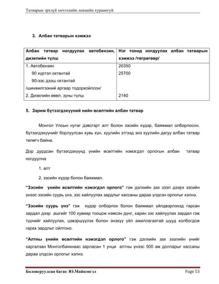 Татварын эрхзүй хичээлийн лекцийн хураангуй
Боловсруулсан багш: Ю.Майцэнгэл  Page 53 
3. Албан татварын хэмжээ
Албан татвар ногдуулах автобензин,
дизелийн түлш
Нэг тоннд ногдуулах албан татварын
хэмжээ /төгрөгөөр/
1. Автобензин
90 хүртэл октантай
90-ээс дээш октантай
/шинжилгээний аргаар тодорхойлсон/
2. Дизелийн өвөл, зуны түлш
20350
25700
2140
5. Зарим бүтээгдэхүүний нийн өсөлтийн албан татвар
Монгол Улсын нутаг дэвсгэрт алт болон зэсийн хүдэр, баяжмал олборлосон,
бүтээгдэхүүнийг борлуулсан хувь хүн, хуулийн этгээд энэ хуулийн дагуу албан татвар
төлөгч байна.
Дор дурдсан бүтээгдэхүүнд үнийн өсөлтийн нэмэгдэл орлогын албан татвар
ногдуулна
1. алт
2. зэсийн хүдэр болон баяжмал.
“Зэсийн үнийн өсөлтийн нэмэгдэл орлого” гэж дэлхийн зах зээл дээрх зэсийн
үнээс зэсийн суурь үнэ, зэс хайлуулах зардлыг хассаны дараа үлдсэн орлогыг хэлнэ.
“Зэсийн суурь үнэ” гэж хүдэр олборлох болон баяжмал үйлдвэрлэхэд гарсан
зардал дээр ашгийг 100 хувиар тооцож нэмсэн дүнг, харин зэс хайлуулах зардал гэж
түүнийг хайлуулах, цэвэршүүлэх болон энэхүү үйл ажиллагаатай шууд холбогдож
гарах зардлыг ойлгоно.
“Алтны үнийн өсөлтийн нэмэгдэл орлого” гэж дэлхийн зах зээлийн үнийг
харгалзан Монголбанкнаас зарласан 1 унци алтны үнээс 500 ам долларыг хассаны
дараа үлдсэн орлогыг хэлнэ.
 