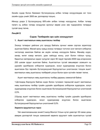 Татварын эрхзүй хичээлийн лекцийн хураангуй
Боловсруулсан багш: Ю.Майцэнгэл  Page 54 
Зэсийн хүдэр болон баяжмал бүтээгдэхүүнд албан татвар ногдуулахдаа нэг тонн
зэсийн суурь үнийг 2600 ам. доллароор тооцно.
Ийнхүү дээрх 2 бүтээгдэхүүнд 68%-ийн албан татвар ноогдуулна. Албан татвар
төлөгч нь албан татвар ногдуулах орлогыг өөрөө үнэн зөв тодорхойлж татварыг
тусгай санд төлнө.
Лекц№12
Сэдэв: Төлбөрийн эрх зүйн зохицуулалт
1. Ашигт малтмалын нөөц ашигласны төлбөр
Энэхүү татварыг дийлэнх улс орнууд байгаль орчныг нөхөн сэргээх зорилгоор
ашиглаж байна. Манай орны хувьд энэхүү татварыг голчлон үнэт металл олборлох
чиглэлээр ажиллаж байгаа аж ахуйн нэгжид ноогдуулж байна. Манайд нүүрс,
занар, өнгөт ховор металл, уран хайлуур жонш, үнэт болон гоёлын чулуу,
барилгын материалын эрдэс чулуулаг зэрэг 80 гаруй төрлийн 6000 орд илэрсэнээс
200 шахам ордыг ашиглаж байна. Ашиглалтын тусгай зөвшөөрөл эзэмшигч нь
уурхайн эдэлбэрээс олборлож худалдсан, эсхүл худалдахаар ачуулсан болон
ашигласан бүх төрлийн бүтээгдэхүүний борлуулалтын үнэлгээнээс тооцож ашигт
малтмалын нөөц ашигласны төлбөрийг улсын болон орон нутгийн төсөвт төлнө.
Ашигт малтмалын нөөц ашигласны төлбөр дараахь хэмжээтэй байна:
1.Дотоодод борлуулж байгаа нүүрс болон түгээмэл тархацтай ашигт малтмалын
нөөц ашигласны төлбөр тухайн уурхайн эдэлбэрээс олборлож худалдсан, эсхүл
худалдахаар ачуулсан болон ашигласан бүтээгдэхүүний борлуулалтын үнэлгээний
2,5%
2.Бусад ашигт малтмалын нөөц ашигласны төлбөр тухайн уурхайн эдэлбэрээс
олборлож худалдсан, эсхүл худалдахаар ачуулсан болон ашигласан
бүтээгдэхүүний борлуулалтын үнэлгээний 5,0%
Хөрөнгө оруулалтын гэрээ
Үйл ажиллагааныхаа эхний 5 жилд Монгол Улсын нутаг дэвсгэрт 50 саяас дээш
америк доллартой тэнцэх хэмжээний хөрөнгө оруулалт хийх ашиглалтын тусгай
 