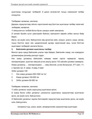 Татварын эрхзүй хичээлийн лекцийн хураангуй
Боловсруулсан багш: Ю.Майцэнгэл  Page 56 
ашиглахад ногдуулдаг төлбөрийг З дахин өсгөсөнтэй тэнцүү хэмжээний төлбөр
ногдуулна.
Төлбөрөөс чөлөөлөх, хөнгөлөх
Дараахь зориулалтаар ойгоос хэрэглээний мод бэлтгэж ашигласан төлбөр төлөгчийг
төлбөрөөс чөлөөлнө:
1/ ойжуулалтын талбай болон булаг шандын эхийг хамгаалах;
2/ хилийн бүсийн нутаг дэвсгэрийн байгаль хамгаалагч өөрийн албан ажлын байр
барих.
Иргэн, аж ахуйн нэгж, байгууллага ойд арчилгаа хийх, хожуул, унанги, үзүүр, мөчир,
гишүү бэлтгэх зэрэг ойн цэвэрлэгээний аргаар хэрэглээний мод, түлээ бэлтгэж
ашиглавал төлбөрийг хөнгөлж болно.
3. Байгалийн ургамал ашигласны төлбөр
Монгол орны хувьд байгалийн унаган төрх байдал, байгалийн ховор, нэн ховордсон
ургамалаараа дэлхийд дээгүүрт ордог.
Нэн ховор ургамалд байгалийн жамаар нөхөн сэргэх чадваргүй, тархац
хязгаарлагдмал, ашиглах нөөцгүй устах аюулд орсон 133 зүйлийн ургамал хамаарна.
Ховор ургамалд … хязгаарлагдмал, … нөөц багатай, устаж болзошгүй, 317 зүйл, 11-
н төрлийн хаг, 5- замаг, 4-хөвд, 5 мөөг
Элбэг ургамал-140
1. Нэн ховор ургамал-300-1000 төг /кг/
2. Ховор ургамал-150-500 төг
3. Элбэг ургамал-50-300 төг
Төлбөрөөс чөлөөлөх, хөнгөлөх
1/ элбэг ургамлыг ахуйн хэрэгцээнд ашигласан иргэн;
2/ ховор болон элбэг ургамлыг шинжилгээ судалгааны зориулалтаар ашигласан
иргэн, аж ахуйн нэгж, байгууллага; 
3/ байгалийн ургамлыг хадлан бэлчээрийн зориулалтаар ашигласан иргэн, аж ахуйн
нэгж, байгууллага.
Ургамалыг-суд, шинж, ахуйн, үйлдвэрлэлийн зориулалтаар ашигладаг.
 