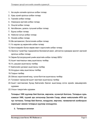 Татварын эрхзүй хичээлийн лекцийн хураангуй
Боловсруулсан багш: Ю.Майцэнгэл  Page 6 
1. Аж ахуйн нэгжийн орлогын албан татвар
2. Хувь хүний орлогын албан татвар
3. Гаалийн албан татвар
4. Нэмэгдсэн өртгийн албан татвар
5. Онцгой албан татвар
6. Автобензин, дизель түлшний албан татвар
7. Бууны албан татвар
8. Нийслэл хотын албан татвар
9. Нохойн албан татвар
10.Өв залгамжлал, бэлэглэлийн албан татвар
11.Үл хөдлөх эд хөрөнгийн албан татвар
12.Автотээврийн болон өөрөө явагч хэрэгслийн албан татвар
13.Орлогыг тухай бүр тодорхойлох боломжгүй ажил, үйлчилгээ хувиараа эрхлэгч иргэний
орлогын албан татвар
14.Зарим бүтээгдэхүүний үнийн өсөлтийн албан татвар /68%/
15.Ашигт малтмалын нөөц ашигласны төлбөр
16.Ус, рашаан ашигласны төлбөр
17.Байгалийн ургамал ашигласны төлбөр
18.Агнуурын нөөц ашигласны төлбөр
19.Газрын төлбөр
20.Ойгоос хэрэглээний мод, түлээ бэлтгэж ашигласны төлбөр
21.Түгээмэл тархацтай ашигт малтмал ашигласны төлбөр
22.Ашигт малтмалаас бусад байгалийн баялаг ашиглахад олгох эрхийн зөвшөөрлийн
хураамж
23.Улсын тэмдэгтийн хураамж
Татварыг УИХ хуулиар бий болгож, өөрчилж, хүчингүй болгоно. Татварын хувь
хэмжээг УИХ, түүний эрх олгосноор Засгийн Газар, аймаг нийслэлийн ИТХ тус
тус тогтооно. Татвар бий болгох, ногдуулах, өөрчлөх, чөлөөлөхтэй холбогдсон
харилцааг зөвхөн татварын хуулиар зохицуулна.
3. Татварын ангилал
 