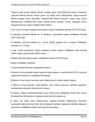 Татварын эрхзүй хичээлийн лекцийн хураангуй
Боловсруулсан багш: Ю.Майцэнгэл  Page 60 
Газрын тухай хуульд заасан нөхцөл, журмын дагуу гэрээ байгуулан газрыг эзэмшиж,
ашиглаж байгаа Монгол Улсын иргэн, аж ахуйн нэгж, байгууллага, газар ашиглаж
байгаа гадаад улсын дипломат төлөөлөгчийн болон консулын газар, олон улсын
байгууллагын төлөөлөгчийн газар, гадаад улсын хуулийн этгээд, гадаадын иргэн,
харьяалалгүй хүн газрын төлбөр төлөгч байна.
1/ нэг хонин толгойд ногдуулах бэлчээрийн газрын төлбөрийн хязгаар О,О1-О,О3 хувь;
2/ эзэмшиж, ашиглаж байгаа нэг га тариалан, хадлангийн газрын төлбөрийн хязгаар
О,О1-О,О3 хувь;
3/ эзэмшиж, ашиглаж байгаа хот, тосгон, бусад суурины нэг га газрын төлбөрийн
хязгаар О,1-1,О хувь;
4/ зам, шугам сүлжээний газрын километр тутмын газрын төлбөрийн доод хязгаар
15ОО төгрөг, дээд хязгаар 75ОО төгрөг;
5/ Дээрх зааснаас бусад газрын төлбөрийн хязгаар 0.01-0.03 хувь.
Газрын төлбөрөөс чөлөөлөх
1/ малчин өрхийг бэлчээр, хадлангийн газрын;
2/ Монгол Улсын иргэнийг ахуйн зориулалтаар эзэмшиж, ашиглаж буй О,О7 га хүртэлх
хэмжээний газрынх нь төлбөрийн 9О хувиар;
3/ Монгол Улсын иргэн, аж ахуйн нэгж, байгууллагыг хилийн зурвас газрын;
4/ Монгол Улсын иргэнийг түүнд байгаль, түүх, соёлын дурсгалт зүйлсийг хадгалах,
хамгаалахад зориулан эзэмшүүлсэн газрын;
5/ өмчийн хэлбэр харгалзахгүйгээр улсын бүртгэлтэй асрамжийн болон бүх шатны
боловсролын байгууллагыг эзэмшиж, ашиглаж буй газрынх нь;
6/ иргэн, аж ахуйн нэгж, байгууллагыг хөрсний бүтцийг сайжруулах, бэлчээрт
шилжүүлэх зорилгоор олон наст болон буурцагт ургамал тариалсан талбайг эзэмшиж,
ашигласны төлбөрөөс эхний 5 жил хүртэлх хугацаанд;
 