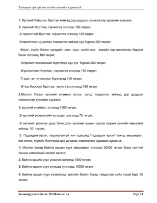 Татварын эрхзүй хичээлийн лекцийн хураангуй
Боловсруулсан багш: Ю.Майцэнгэл  Page 64 
1. Иргэний байдлын бүртгэл хийхэд дор дурдсан хэмжээгээр хураамж хураана:
1/ төрснийг бүртгэж, гэрчилгээ олгоход 100 төгрөг;
2/ гэрлэлтийг бүртгэж, гэрчилгээ олгоход 125 төгрөг ;
З/гэрлэлтийг цуцалсан тэмдэглэл хийхэд хүн бүрээс 250 төгрөг;
4/эцэг, эхийн болон хүүхдийн овог, эцэг, эхийн нэр, өөрийн нэр өөрчилсөн баримт
бичиг олгоход 100 төгрөг;
5/гэрлэлт сэргээснийг бүртгэхэд хүн тус бүрээс 200 төгрөг;
6/үрчлэлтийг бүртгэж , гэрчилгээ олгоход 150 төгрөг;
7/ эцэг, эх тогтоосныг бүртгэхэд 150 төгрөг;
8/ нас барсныг бүртгэж, гэрчилгээ олгоход 150 төгрөг.
2.Монгол Улсын иргэний үнэмлэх олгох, түүнд тэмдэглэл хийхэд дор дурдсан
хэмжээгээр хураамж хураана
1/ иргэний үнэмлэх олгоход 1500 төгрөг;
2/ иргэний үнэмлэхийн хугацааг сунгахад 75 төгрөг;
3/ иргэний үнэмлэх дээр бичигдсэн иргэний оршин суугаа газрын хаягийн өөрчлөлт
хийхэд 50 төгрөг;
З. Гадаадын иргэн, харьяалалгүй хүн /цаашид "гадаадын иргэн" гэх/-д зөвшөөрөл,
виз олгох, түүнийг бүртгэхэд дор дурдсан хэмжээгээр хураамж хураана:
1/ Монгол улсад байнга оршин суух зөвшөөрөл олгоход 20000 төгрөг буюу түүнтэй
тэнцэх хэмжээний чөлөөт валют;
2/ байнга оршин суух үнэмлэх олгоход 1500төгрөг;
З/ байнга оршин суух хугацаа сунгахад 10000 төгрөг;
4/ байнга оршин суух үнэмлэхэд хаягийн болон бусад тэмдэглэл хийх тухай бүрт 50
төгрөг;
 