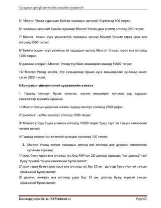 Татварын эрхзүй хичээлийн лекцийн хураангуй
Боловсруулсан багш: Ю.Майцэнгэл  Page 65 
5/ Монгол Улсад суралцаж байгаа гадаадын иргэнийг бүртгэхэд 500 төгрөг;
6/ гадаадын иргэнийг хувийн журмаар Монгол Улсад урих урилга олгоход 250 төгрөг;
7/ байнга оршин суух үнэмлэхтэй гадаадын иргэнд Монгол Улсаас гарах орох виз
олгоход 2500 төгрөг;
8/ байнга оршин суух үнэмлэхтэй гадаадын иргэнд Монгол Улсаас гарах виз олгоход
1250 төгрөг;
9/ дамжин өнгөрөгч Монгол Улсад түр байх зөвшөөрөл авахад 10000 төгрөг;
10/ Монгол Улсад зочлох, түр хугацаагаар оршин суух зөвшөөрлийг сунгахад хоног
тутам 2000 төгрөг.
4.Консулын үйлчилгээний хураамжийн хэмжээ
1. Гадаад паспорт, буцах үнэмлэх, зорчих зөвшөөрөл олгоход дор дурдсан
хэмжээгээр хураамж хураана:
1/ Монгол Улсын үндэсний энгийн гадаад паспорт олгоход 2500 төгрөг;
2/ дипломат, албан паспорт олгоход 1500 төгрөг;
З/ Монгол Улсад буцах үнэмлэх олгоход 10000 төгрөг буюу түүнтэй тэнцэх хэмжээний
чөлөөт валют;
4/ Гадаад паспортын хүчинтэй хугацааг сунгахад 100 төгрөг;
3. Монгол Улсад зорчих гадаадын иргэнд виз олгоход дор дурдсан хэмжээгээр
хураамж хураана:
1/ орох буюу гарах виз олгоход тус бүр АНУ-ын 2О доллар /цаашид "ам. доллар" гэх/
буюу түүнтэй тэнцэх хэмжээний бусад валют;
2/ орох гарах буюу гарах орох виз олгоход тус бүр 25 ам. доллар буюу түүнтэй тэнцэх
хэмжээний бусад валют;
З/ дамжин өнгөрөх виз олгоход удаа бүр 15 ам. доллар буюу түүнтэй тэнцэх
хэмжээний бусад валют;
 