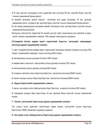 Татварын эрхзүй хичээлийн лекцийн хураангуй
Боловсруулсан багш: Ю.Майцэнгэл  Page 66 
4/ 6 сар хүртэлх хугацааны олон удаагийн виз олгоход 65 ам. доллар буюу түүнтэй
тэнцэх хэмжээний бусад валют;
5/ визийн хугацааг долоо хүртэл хоногоор анх удаа сунгахад 15 ам. доллар
дараагийн хоног тутамд 2 ам. доллар буюу түүнтэй тэнцэх хэмжээний бусад валют;
6/ нэг визэд хавсрагдсан иргэдийн визийг салгахад 5 ам. доллар буюу түүнтэй тэнцэх
хэмжээний бусад валют.
Консулын үйлчилгээг яаралтай /8 цагийн дотор/ хийх тохиолдолд энэ зүйлийн 2 дахь
хэсэгт заасан хураамжийн хэмжээг 100 хувиар нэмэгдүүлэн хураана.
5.Тээврийн болон өөрөө явагч хэрэгслийг бүртгэх, жолоодох зөвшөөрөл
олгоход хураах хураамжийн хэмжээ
1/ авто тээврийн болон өөрөө явагч хэрэгслийг жолоодох эрхийн үнэмлэх олгоход 750
төгрөг, үнэмлэхийн хавсралт талон олгоход 500 төгрөг
2/ автомашины улсын дугаар олгоход 1000 төгрөг;
3/ өөрөө явагч хэрэгсэл, чиргүүлийн улсын дугаар олгоход 750 төгрөг;
4/ мотоциклийн улсын дугаар олгоход 500 төгрөг
5/ агаарын хөлгийг улсын бүртгэлд бүртгэж, гэрчилгээ олгоход 20000 төгрөг;
6/ хөлөг онгоцыг улсын бүртгэлд бүртгэж, гэрчилгээ олгоход 20000 төгрөг.
6 . Бууны бүртгэлийн хураамжийн хэмжээ
1/ иргэн, аж ахуйн нэгж, байгууллагын бууг бүртгэж, үнэмлэх олгоход 250 төгрөг;
2/ гадаадын анчдын бууг бүртгэхэд 10 ам. доллар буюу түүнтэй тэнцэх хэмжээний
төгрөг.
7 . Сонин, сэтгүүлийг бүртгэхэд хураах хураамжийн хэмжээ
Тус улсын нутаг дэвсгэрт нийтлэгдэн гарах сонин, сэтгүүлийг улсын бүртгэлд
бүртгэхэд 10000 төгрөгийн хураамж хураана.
8 . Аж ахуйн нэгж, байгууллагыг бүртгэхэд хураах хураамжийн хэмжээ
 