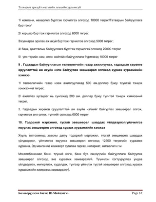 Татварын эрхзүй хичээлийн лекцийн хураангуй
Боловсруулсан багш: Ю.Майцэнгэл  Page 67 
1/ компани, нөхөрлөл бүртгэж гэрчилгээ олгоход 10000 төгрөг/Татварын байгууллага
бүртгэнэ/
2/ хоршоо бүртгэж гэрчилгээ олгоход 6000 төгрөг;
З/хувиараа эрхлэх аж ахуй бүртгэж гэрчилгээ олгоход 5000 төгрөг;
4/ банк, даатгалын байгууллага бүртгэж гэрчилгээ олгоход 20000 төгрөг
5/ улс төрийн нам, олон нийтийн байгууллага бүртгэхэд 10000 төгрөг
9 . Гадаадын байгууллагын төлөөлөгчийн газар ажиллуулах, гадаадын хөрөнгө
оруулалттай аж ахуйн нэгж байгуулах зөвшөөрөл олгоход хураах хураамжийн
хэмжээ
1/ төлөөлөгчийн газар нээж ажиллуулахад 500 ам.доллар буюу түүнтэй тэнцэх
хэмжээний төгрөг;
2/ ажиллах хугацааг нь сунгахад 200 ам. доллар буюу түүнтэй тэнцэх хэмжээний
төгрөг.
3. Гадаадын хөрөнгө оруулалттай аж ахуйн нэгжийг байгуулах зөвшөөрөл олгож,
гэрчилгээ анх олгох, түүнийг солиход 6000 төгрөг
10. Тодорхой мэргэжил, тусгай зөвшөөрөл шаардах үйлдвэрлэл,үйлчилгээ
явуулах зөвшөөрөл олгоход хураах хураамжийн хэмжээ
Хууль тогтоомжид заасны дагуу тодорхой мэргэжил, тусгай зөвшөөрөл шаардах
үйлдвэрлэл, үйлчилгээ явуулах зөвшөөрөл олгоход 12500 төгрөгийн хураамж
хураана. Эд мөнгөний хонжворт сугалаа гаргах, нотариат, өмгөөлөгч г.м
Монголбанкнаас банк, түүний нэгж, банк бус санхүүгийн байгууллага байгуулах
зөвшөөрөл олгоход энэ хураамж хамаарахгүй. Түүнчлэн согтууруулах ундаа
үйлдвэрлэх, импортлох, худалдах, түүгээр үйлчлэх тусгай зөвшөөрөл олгоход хураах
хураамжийн хэмжээнд хамаарахгүй.
 