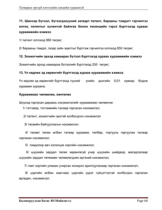 Татварын эрхзүй хичээлийн лекцийн хураангуй
Боловсруулсан багш: Ю.Майцэнгэл  Page 68 
11. Шинээр бүтээл, бүтээгдэхүүний загварт патент, барааны тэмдэгт гэрчилгээ
олгох, патентыг хүчинтэй байлгах болон лизенцийн гэрээ бүртгэхэд хураах
хураамжийн хэмжээ
1/ патент олгоход 960 төгрөг;
2/ барааны тэмдэг, газар зүйн заалтыг бүртгэж гэрчилгээ олгоход 850 төгрөг;
12. Зохиогчийн эрхэд хамаарах бүтээл бүртгэхэд хураах хураамжийн хэмжээ
Зохиогчийн эрхэд хамаарах бүтээлийг бүртгэхэд 250 төгрөг;
13. Үл хөдлөх эд хөрөнгийг бүртгэхэд хураах хураамжийн хэмжээ
Үл хөдлөх эд хөрөнгийг бүртгэхэд түүний үнийн дүнгийн 0,01 хувиар бодож
хураамж хураана.
Хураамжаас чөлөөлөх, хөнгөлөх
Шүүхэд гаргасан дараахь нэхэмжлэлийг хураамжаас чөлөөлнө:
1/ тэтгэвэр, тэтгэмжийн талаар гаргасан нэхэмжлэл;
2/ патент, зохиогчийн эрхтэй холбогдсон нэхэмжлэл
З/ төсвийн байгууллагын нэхэмжлэл;
4/ төсөвт төлөх албан татвар хураамж, төлбөр, торгууль гаргуулах талаар
гаргасан нэхэмжлэл;
5/ гомдлоор авч хэлэлцэх хэргийн нэхэмжлэл;
6/ шүүхийн зардал төлөх хөрөнгөгүй учир шүүхийн шийдвэр, магадлалаар
шүүхийн зардал төлөхөөс чөлөөлөгдсөн иргэний нэхэмжлэл;
7/ гэмт хэргийн улмаас учирсан хохирол арилгуулахаар гаргасан нэхэмжлэл;
8/ цэргийн албан хаагчаас цэргийн үүрэг гүйцэтгэхтэй холбогдон гаргасан
өргөдөл, нэхэмжлэл;
 