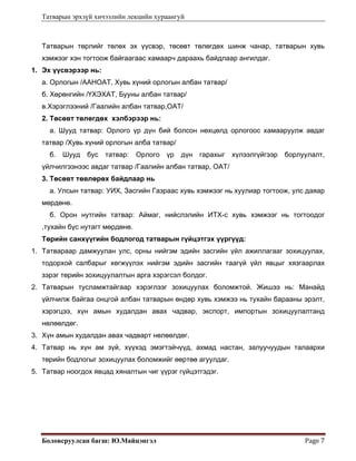 Татварын эрхзүй хичээлийн лекцийн хураангуй
Боловсруулсан багш: Ю.Майцэнгэл  Page 7 
Татварын төрлийг төлөх эх үүсвэр, төсөвт төлөгдөх шинж чанар, татварын хувь
хэмжээг хэн тогтоож байгаагаас хамаарч дараахь байдлаар ангилдаг.
1. Эх үүсвэрээр нь:
а. Орлогын /ААНОАТ, Хувь хүний орлогын албан татвар/
б. Хөрөнгийн /ҮХЭХАТ, Бууны албан татвар/
в.Хэрэглээний /Гаалийн албан татвар,ОАТ/
2. Төсөвт төлөгдөх хэлбэрээр нь:
а. Шууд татвар: Орлого үр дүн бий болсон нөхцөлд орлогоос хамааруулж авдаг
татвар /Хувь хүний орлогын алба татвар/
б. Шууд бус татвар: Орлого үр дүн гарахыг хүлээлгүйгээр борлуулалт,
үйлчилгээнээс авдаг татвар /Гаалийн албан татвар, ОАТ/
3. Төсөвт төвлөрөх байдлаар нь
а. Улсын татвар: УИХ, Засгийн Газраас хувь хэмжээг нь хуулиар тогтоож, улс даяар
мөрдөнө.
б. Орон нутгийн татвар: Аймаг, нийслэлийн ИТХ-с хувь хэмжээг нь тогтоодог
,тухайн бүс нутагт мөрдөнө.
Төрийн санхүүгийн бодлогод татварын гүйцэтгэх үүргүүд:
1. Татвараар дамжуулан улс, орны нийгэм эдийн засгийн үйл ажиллагааг зохицуулах,
тодорхой салбарыг хөгжүүлэх нийгэм эдийн засгийн таагүй үйл явцыг хязгаарлах
зэрэг төрийн зохицуулалтын арга хэрэгсэл болдог.
2. Татварын тусламжтайгаар хэрэглээг зохицуулах боломжтой. Жишээ нь: Манайд
үйлчилж байгаа онцгой албан татварын өндөр хувь хэмжээ нь тухайн барааны эрэлт,
хэрэгцээ, хүн амын худалдан авах чадвар, экспорт, импортын зохицуулалтанд
нөлөөлдөг.
3. Хүн амын худалдан авах чадварт нөлөөлдөг.
4. Татвар нь хүн ам зүй, хүүхэд эмэгтэйчүүд, ахмад настан, залуучуудын талаархи
төрийн бодлогыг зохицуулах боломжийг өөртөө агуулдаг.
5. Татвар ноогдох явцад хяналтын чиг үүрэг гүйцэтгэдэг.
 
