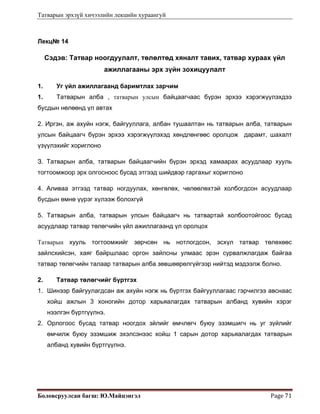 Татварын эрхзүй хичээлийн лекцийн хураангуй
Боловсруулсан багш: Ю.Майцэнгэл  Page 71 
Лекц№ 14
Сэдэв: Татвар ноогдуулалт, төлөлтөд хяналт тавих, татвар хураах үйл
ажиллагааны эрх зүйн зохицуулалт
1. Уг үйл ажиллагаанд баримтлах зарчим
1. Татварын алба , татварын улсын байцаагчаас бүрэн эрхээ хэрэгжүүлэхдээ
бусдын нөлөөнд үл автах
2. Иргэн, аж ахуйн нэгж, байгууллага, албан тушаалтан нь татварын алба, татварын
улсын байцаагч бүрэн эрхээ хэрэгжүүлэхэд хөндлөнгөөс оролцож дарамт, шахалт
үзүүлэхийг хориглоно
З. Татварын алба, татварын байцаагчийн бүрэн эрхэд хамаарах асуудлаар хууль
тогтоомжоор эрх олгосноос бусад этгээд шийдвэр гаргахыг хориглоно
4. Аливаа этгээд татвар ногдуулах, хөнгөлөх, чөлөөлөхтэй холбогдсон асуудлаар
бусдын өмнө үүрэг хүлээж болохгүй
5. Татварын алба, татварын улсын байцаагч нь татвартай холбоотойгоос бусад
асуудлаар татвар төлөгчийн үйл ажиллагаанд үл оролцох
Татварын хууль тогтоомжийг зөрчсөн нь нотлогдсон, эсхүл татвар төлөхөөс
зайлсхийсэн, хаяг байршлаас оргон зайлсны улмаас эрэн сурвалжлагдаж байгаа
татвар төлөгчийн талаар татварын алба зөвшөөрөлгүйгээр нийтэд мэдээлж болно.
2. Татвар төлөгчийг бүртгэх
1. Шинээр байгуулагдсан аж ахуйн нэгж нь бүртгэх байгууллагаас гэрчилгээ авснаас
хойш ажлын 3 хоногийн дотор харьяалагдах татварын албанд хувийн хэрэг
нээлгэн бүртгүүлнэ.
2. Орлогоос бусад татвар ноогдох зйлийг өмчлөгч буюу эзэмшигч нь уг зүйлийг
өмчилж буюу эзэмшиж эхэлсэнээс хойш 1 сарын дотор харьяалагдах татварын
албанд хувийн бүртгүүлнэ.
 