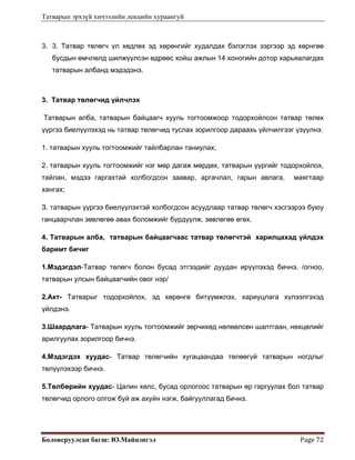 Татварын эрхзүй хичээлийн лекцийн хураангуй
Боловсруулсан багш: Ю.Майцэнгэл  Page 72 
3. 3. Татвар төлөгч үл хөдлөх эд хөрөнгийг худалдах бэлэглэх зэргээр эд хөрнгөө
бусдын өмчлөлд шилжүүлсэн өдрөөс хойш ажлын 14 хоногийн дотор харьяалагдах
татварын албанд мэдэдэнэ.
3. Татвар төлөгчид үйлчлэх
Татварын алба, татварын байцаагч хууль тогтоомжоор тодорхойлсон татвар төлөх
үүргээ биелүүлэхэд нь татвар төлөгчид туслах зорилгоор дараахь үйлчилгээг үзүүлнэ:
1. татварын хууль тогтоомжийг тайлбарлан таниулах;
2. татварын хууль тогтоомжийг нэг мөр дагаж мөрдөх, татварын үүргийг тодорхойлох,
тайлан, мэдээ гаргахтай холбогдсон заавар, аргачлал, гарын авлага, маягтаар
хангах;
З. татварын үүргээ биелүүлэхтэй холбогдсон асуудлаар татвар төлөгч хэсгээрээ буюу
ганцаарчлан зөвлөгөө авах боломжийг бүрдүүлж, зөвлөгөө өгөх.
4. Татварын алба, татварын байцаагчаас татвар төлөгчтэй харилцахад үйлдэх
баримт бичиг
1.Мэдэгдэл-Татвар төлөгч болон бусад этгээдийг дуудан ирүүлэхэд бичнэ. /огноо,
татварын улсын байцаагчийн овог нэр/
2.Акт- Татварыг тодорхойлох, эд хөрөнгө битүүмжлэх, хариуцлага хүлээлгэхэд
үйлдэнэ.
3.Шаардлага- Татварын хууль тогтоомжийг зөрчихөд нөлөөлсөн шалтгаан, нөхцөлийг
арилгуулах зорилгоор бичнэ.
4.Мэдэгдэх хуудас- Татвар төлөгчийн хугацаандаа төлөөгүй татварын ногдлыг
төлүүлэхээр бичнэ.
5.Төлбөрийн хуудас- Цалин хөлс, бусад орлогоос татварын өр гаргуулах бол татвар
төлөгчид орлого олгож буй аж ахуйн нэгж, байгууллагад бичнэ.
 