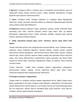 Татварын эрхзүй хичээлийн лекцийн хураангуй
Боловсруулсан багш: Ю.Майцэнгэл  Page 73 
6. Дүгнэлт- Татварын алба нь татварын хууль тогтоомжийг ноцтой зөрчсөн, эсхүл их
хэмжээний татвар ноогдох орлогоо нуусан, татвар төлөхөөс зайлсхийсэн этгээдэд
эрүүгийн хэрэг бүртгэлт хийлгэхээр бичнэ.
7. Гэрээ- Татварын алба, татварын байцаагч нь татварын өрийг барагдуулах
зорилгоор татвар төлөгчийн өмчлөлд байгаа эд хөрөнгийг барьцаалахдаа Иргэний
хуульд заасны дагуу гэрээ байгуулна.
8.Тэмдэглэл-Татварын байцаагч бүрэн эрхийнхээ хүрээнд татвар төлөгчийн байр,
агуулахад үзлэг хийх, тооллого явуулах, ажлын зураг авалт хийх, эд хөрөнгө
битүүмжлэх, барьцаалах болон татвар төлөгчөөс тайлбар, лавлагаа авах зэргээр
асуулга, ярилцлага хийхдээ үйлдэнэ.
5 . Байр, агуулахад нэвтрэн орох, үзлэг, тооллого, ажлын зураг авалт хийх
журам
Татвар төлөгчийн орлого олох зориулалтаар ашиглаж байгаа, эсхүл татварын мэдээ,
судалгаа, бусад холбогдох баримтыг хадгалж байгаа, нэвтрэн орохыг хуулиар
хориглоогүй аливаа үйлдвэрлэл, үйлчилгээний болон албан байр, агуулах, зооринд
нэвтрэн орж хяналт шалгалт явуулна. Харин гадаад орны дипломат болон консулын
газар, олон улсын байгууллагын төлөөлөгчийн газрын дипломат эрх бүхий албан
тушаалтны ажлын байр, агуулахад хамаарахгүй. Бараа, эд хөрөнгө, бэлэн мөнгөнд
тооллого хийнэ.
Татвар төлөгчийн төлбөл зохих татварын хэмжээг тодорхойлох, үйлдвэрлэл,
үйлчилгээний хэмжээ, зардлыг тогтоох зорилгоор ажлын зураг авалт хийнэ.
Урьдчилан мэдэгдэх буюу мэдэгдэхгүйгээр хийж болно.
6.Татварын ноогдлыг тодорхойлох
Татвар төлөгч нь татварын ноогдлоо өөрөө тодорхойлох ёстой. Харин татвар төлөгч
буруу тодорхойлсон гэж үзвэл татварын алба, байцаагч тодорхойлно. Үйл ажиллагаа
эрхэлж байгаа болон эрхэлж байсан нь нотлогдсон боловч үйл ажиллагаандаа бодит
бус үнэ хэрэглэсэн, тайлан, бүртгэл хөтлөөгүй буюу дутуу хөтөлсөн, эсхүл бүртгэл,
татварын тайланг гаргаж өгөөгүй тохиолдолд:
 