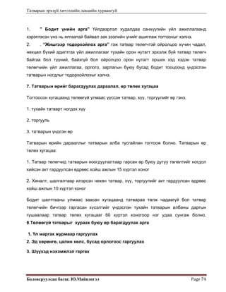 Татварын эрхзүй хичээлийн лекцийн хураангуй
Боловсруулсан багш: Ю.Майцэнгэл  Page 74 
1. " Бодит үнийн арга" Үйлдвэрлэл худалдаа санхүүгийн үйл ажиллагаанд
хэрэглэсэн үнэ нь ялгаатай байвал зах зээлийн үнийг ашиглаж тогтоохыг хэлнэ.  
2. . “Жишгээр тодорхойлох арга” гэж татвар төлөгчтэй ойролцоо хүчин чадал,
нөхцөл бүхий адилтгах үйл ажиллагааг тухайн орон нутагт эрхэлж буй татвар төлөгч
байгаа бол түүний, байхгүй бол ойролцоо орон нутагт орших хэд хэдэн татвар
төлөгчийн үйл ажиллагаа, орлого, зарлагын буюу бусад бодит тооцоонд үндэслэн
татварын ногдлыг тодорхойлохыг хэлнэ.
7. Татварын өрийг барагдуулах дараалал, өр төлөх хугацаа
Тогтоосон хугацаанд төлөөгүй улмаас үүссэн татвар, хүү, торгуулийг өр гэнэ.
1. тухайн татварт ногдох хүү
2. торгууль
3. татварын үндсэн өр
Татварын өрийн дарааллыг татварын алба тусгайлан тогтоож болно. Татварын өр
төлөх хугацаа:
1. Татвар төлөгчид татварын ноогдуулалтаар гарсан өр буюу дутуу төлөлтийг ногдол
хийсэн акт гардуулсан өдрөөс хойш ажлын 15 хүртэл хоног
2. Хяналт, шалгалтаар илэрсэн нөхөн татвар, хүү, торгуулийг акт гардуулсан өдрөөс
хойш ажлын 10 хүртэл хоног
Бодит шалтгааны улмаас заасан хугацаанд татвараа төлж чадаагүй бол татвар
төлөгчийн бичгээр гаргасан хүсэлтийг үндэслэн тухайн татварын албаны даргын
тушаалаар татвар төлөх хугацааг 60 хүртэл хоногоор нэг удаа сунгаж болно.
8.Төлөөгүй татварыг хураах буюу өр барагдуулах арга
1. Үл маргах журмаар гаргуулах
2. Эд хөрөнгө, цалин хөлс, бусад орлогоос гаргуулах
3. Шүүхэд нэхэмжлэл гаргах
 