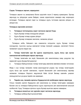 Татварын эрхзүй хичээлийн лекцийн хураангуй
Боловсруулсан багш: Ю.Майцэнгэл  Page 75 
Сэдэв: Татварын зөрчил, хариуцлага
Татварын зөрчил нь захиргааны болон эрүүгийн гэсэн 2 төрөлд хуваагдана. Эдгээр
зөрчлүүд нь үйлдэгдэх шинж байдал, санаа зорилгоосоо хамаарч өөр хоорондоо
ялгагддаг. Татварын зөрчил гэдэг нь татварын хууль тогтоомж зөрчсөн үйлдэл, эс
үйлдэл юм.
Татварын зөрчлийн ангилал:
1. Татварын тогтолцооны эсрэг чиглэсэн зөрчил Үүнд:
1. Хууль бусаар татвар оногдуулах үйлдэл
2. Хууль бусаар татвар хураах үйлдэл
3. Хууль бусаар татвараас хөнгөлөх, чөлөөлөх үйлдэл
Татварын алба, байцаагч эрх хэмжээгээ хэтрүүлэн хууль бусаар татвар
оногдуулах, түүнчлэн хуульд заагаагүй татвар төлөхийг шаардах, хөнгөлөлт болон
чөлөөлөлт үзүүлэх явдал юм.
2. Татвар төлөгчийн эрх ба үүргээ хэрэгжүүлэх, хууль ёсны эрх ашгаа
хамгаалахтай холбогдож гарсан зөрчлүүд
1. Татвар төлөгчийн аж ахуй, бизнесийн үйл ажиллагаанд саад учруулах /эд
хөрөнгийг хууль бусаар битүүмжлэх/
2. Татварын байгууллагаас татвар төлөгчдөд зөвлөгөө зөвлөмж өгөхөөс татгалзах
Ямар ч хүн татвар төлөхийн төлөө ажилладаггүй учраас төр татвар төлөгчидийн
хууль ёсны эрх ашгийг хамгаалах, тэдний бизнесийн үйл ажиллагаанд сөргөөр
нөлөөлөх татварын бодлого явуулахгүй байх ёстой бөгөөд хамгийн ухаалаг
зохицуулалтын үр дүнд төрийн сан арвиждаг.
3. Төрийн сан, төсвийн орлогыг бүрдүүлэхтэй холбогдож гарсан зөрчлүүд
Улсын төсвийн орлого бүрдүүлэх үйл ажиллагаа нь татвар төлөгчдөөс хамаарах
боловч энэ нь татварын байгууллагын хууль хэрэгжүүлэх үйл ажиллагаатай салшгүй
холбоотой. Үүнд: Татварын орлогыг хууль бусаар ашиглах зөрчил хамаарна.
4. Татварын хяналтын чиг үүргийн эсрэг чиглэсэн зөрчлүүд
1. Татварын албанд бүртгүүлэхгүй байх
 