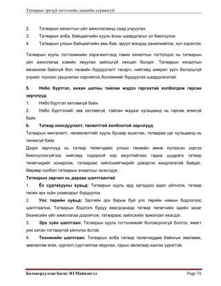 Татварын эрхзүй хичээлийн лекцийн хураангуй
Боловсруулсан багш: Ю.Майцэнгэл  Page 76 
2. Татварын хяналтын үйл ажиллагаанд саад учруулах
3. Татварын алба, байцаагчийн хууль ёсны шаардлагыг үл биелүүлэх
4. Татварын улсын байцаагчийн амь бие, эрүүл мэндэд заналхийлэх, хүч хэрэглэх
Татварын хууль тогтоомжийн хэрэгжилтэнд тавих хяналтын тогтолцоо нь татварын
үйл ажиллагаа хэвийн явуулах зайлшгүй нөхцөл болдог. Татварын хяналтын
механизм байхгүй бол төсвийн бүрдүүлэлт тасарч, нийгэмд хямрал үүсч болзошгүй
учраас түүнээс урьдчилан сэргийлэх боломжийг бүрдүүлэх шаардлагатай.
5. Нябо бүртгэл, анхан шатны тайлан мэдээ гаргахтай холбогдож гарсан
зөрчлүүд
1. Нябо бүртгэл хөтлөөгүй байх
2. Нябо бүртгэлийг зөв хөтлөөгүй, тайлан мэдээг хугацаанд нь гаргаж өгөхгүй
байх
6. Татвар ноогдуулалт, төлөлттэй холбоотой зөрчлүүд
Татварын хөнгөлөлт, чөлөөлөлтийг хууль бусаар ашиглах, татвараа цаг хугацаанд нь
төлөхгүй байх
Дээрх зөрчлүүд нь татвар төлөгчдөөс улсын төсвийн өмнө хүлээсэн үүргээ
биелүүлээгүйгээс нийгэмд тодорхой хор аюултайгаас гадна шудрага татвар
төлөгчидийг хохироож, татвараас зайлсхийгчидийг дэвэргэх хандлагатай байдаг.
Өөрөөр хэлбэл татварын ачааллыг ихэсгэдэг.
Татварын зөрчил нь дараах шалтгаантай
1. Ёс суртахууны хувьд: Татварын хууль ард иргэддээ адил үйлчлэх, татвар
төлөх эрх зүйн ухамсарыг бүрдүүлэх
2. Улс төрийн хувьд: Засгийн эрх барьж буй улс төрийн намын бодлогоос
шалтгаална. Татварын бодлого буруу явагдсанаар татвар төлөгчийн эдийн засаг
бизнесийн үйл ажиллагаа доройтож, татвараас зайлсхийх эрмэлзэл ихэсдэг.
3. Эрх зүйн шалтгаан: Татварын хууль тогтоомжийг боловсронгуй болгох, ямагт
уян хатан тогтвортой үйлчлэх ёстой.
4. Техникийн шалтгаан: Татварын алба татвар төлөгчиддөө байнгын зөвлөмж,
зөвлөлгөө өгөх, сургалт,суртчилгаа явуулах, гарын авлагаар хангах үүрэгтэй.
 