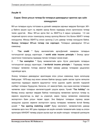 Татварын эрхзүй хичээлийн лекцийн хураангуй
Боловсруулсан багш: Ю.Майцэнгэл  Page 77 
Лекц№ 15
Сэдэв: Олон улсын татвар ба татварын давхардлыг арилгах эрх зүйн
зохицуулалт
МУ-ын татварын хууль тогтоомж нь дэлхийг хамарсан зарчмыг мөрдлөг болгодог. МУ-
д байнга оршин суугч нь өөрийн оронд болон гадаадад олсон орлогоосоо татвар
төлөх үүрэгтэй. Жиш: МУ-ын иргэн Бат нь ХБНГУ-д 4 сарын хугацаанд 1.0 сая
төгрөгний орлого олсон тохиолдолд энэхүү орлогод Монгол Улс болон ХБНГУ татвар
ноогдуулна. Ийнхүү ХБНГУ-д олсон орлогод 2 улс давхар татвар ноогдуулж байна.
Энэхүү татварыг ОУ-ын татвар гэж нэрлэдэг. Татварын давхардлыг ОУ-ын
хэмжээнд:
1. “Tax credit ” буюу хөнгөлөлтийн арга-Дэлхийг хамарсан татварын
тогтолцоотой орнууд хэрэглэдэг. / world wide income principle / Энэхүү аргыг
хэрэглэсэн тохиолдолд гадаадад төлсөн татварыг хасаж өгдөг.
2. “ Tax exemption ” буюу чөлөөлөлтийн арга- Нутаг дэвсгэрийн татварын
тогтолцоотой орнууд хэрэглэдэг. / territorial income principle / Гадаадад төлсөн
татварыг чөлөөлөх /татвар авахгүй байх/ замаар давхар татвараас урьдчилан
сэргийлдэг арга.
Энэхүү татварын давхардлыг арилгахдаа олон улсын хэмжээнд гэрээ хэлэлцээр
байгуулдаг. 1970-аад онд ихэнх хөгжиж байгаа орнууд эдийн засгаа түргэн хөгжүлэх
зорилгоор гадаадын хөрөнгө оруулалтыг татах үүднээс эдийн засгийн тодорхой
салбарт татварыг бууруулах, багасгах, огт авахгүй байх, хэд хэдэн жилээр татвараас
чөлөөлөх зэрэг татварын хөнгөлөлтүүдийг үзүүлж иржээ. Үүнийг “Tax holiday” гэх
бөгөөд энэхүү зарчмыг мөрдөж байгаа тохиолдолд чөлөөлсөн орлогын татвар нь
хөрөнгө оруулагчид нь өөрт нь үлдэхгүй, харин тэрхүү чөлөөлсөн хэмжээгээр
экспортлогч баян улсын төсөвт ордог. Энэ байдлыг татварын гэрээнд засаж
залруулах үүднээс хөрөнгө экспортлогч оронд татвараас чөлөөлөх ёстой бөгөөд
үүнийг “ Tax sparing matching credit” буюу хөнгөлөлт, чөлөөлөлтийн давхар
чөлөөлөх арга гэнэ. МУ дахь гадаадын аж ахуйн нэгжийн төлөөлөгчийн газар нь олсон
орлогодоо ААНОАТ төлөөд үлдсэн ашгаа эцэг аж ахуйн нэгждээ татваргүй шилжүүлж
 