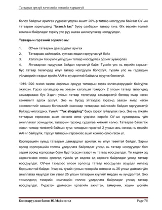 Татварын эрхзүй хичээлийн лекцийн хураангуй
Боловсруулсан багш: Ю.Майцэнгэл  Page 78 
болох байдлыг арилгах үүднээс үлдсэн ашигт 20%-р татвар ноогдуулж байгааг ОУ-ын
татварын харилцаанд “branch tax” буюу салбарын татвар гэнэ. Ө/х өөрийн толгой
компани байрладаг тэрхүү улс руу ашгаа шилжүүлэхэд ноогдуулдаг.
Татварын гэрээний зорилго нь:
1. ОУ-ын татварын давхардлыг аригах
2. Татвараас зайлсхийх, зугтаах явдал гаргуулахгүй байх
3. Хэлэлцэн тохирогч улсуудын татвар ноогдуулах эрхийг хувиарлах
4. Ялгаварлан гадуурхах байдал гаргахгүй байх- Тухайн улс нь өөрийн харьяат
бус татвар төлөгчдөд илүү татвар ноогдуулж болохгүй, тухайн улс нь гадаадын
үйлдвэрийн газрыг өрийн ААН-с хүндрэлтэй байдалд оруулж болохгүй.
1919-1920 оноос эхэлж европын орнууд татварын гэрээ хэлэлцээрүүдийг байгуулж
эхэлсэн. Гэрээ хэлэлцээр нь зөвхөн хэлэлцэн тохирогч 2 улсын татвар төлөгчдөд
хамаарахаас бус 3-дагч улсын татвар төлөгчдөд хамаарахгүй бөгөөд ямар нэгэн
хөнгөлөлт эдлэх эрхгүй. Энэ нь бусад этгээдээс гэрээнд заасан ямар нэгэн
хөнгөлөлтийг завших боломжийг хааснаар татвараас зайлсхийх байдал гаргуулахгүй
байхад чиглэгдэнэ. Үүнийг “Tax shopping” буюу гэрээг гуйвуулах гэнэ. Энэ нь тухайн
татварын гэрээнээс ашиг хонжоо олох үүднээс өөрийн ОУ-ын худалдааны үйл
ажиллагааг зохицуулж, татварын гэрээнд судалгаа хийхийг хэлнэ. Татвараа багасгаж
эсвэл татвар төлөхгүй байхын тулд татварын гэрээтэй 2 улсын аль нэгэнд нь өөрийн
ААН-г байгуулж, тэрхүү татварын гэрээнээс ашиг хонжоо олно гэсэн үг.
Корпорацийн хувьд татварын давхардлыг арилгах нь илүү төвөгтэй байдаг. Зарим
оронд корпорацийн голлох удирдлага байрладаг улсад нь татвар ноогдуулдаг бол
зарим оронд корпораци болж бүртгэгдсэн газарт нь татвар ноогдуулдаг. Үл хөдлөх эд
хөрөнгөнөөс олсон орлогод тухайн үл хөдлөх эд хөрөнгө байрладаг улсад татвар
ноогдуулдаг. ОУ-ын тээврээс олсон орлогод татвар ноогдуулах асуудал нилээд
бэрхшээлтэй байдаг. Учир нь тухайн улсын тээврийн компани нь 25 улсыг дамжин үйл
ажиллагаа явуулдаг гэж үзвэл 25 улсын татварын хуулийг мөрдөх нь хүндрэлтэй. Энэ
тохиолдолд тээврийн компанийн голлох удирдлага байрладаг улсад татвар
ноогдуулдаг. Үндэстэн дамнасан урлагийн ажилтан, тамирчин, хошин шогийн
 