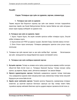 Татварын эрхзүй хичээлийн лекцийн хураангуй
Боловсруулсан багш: Ю.Майцэнгэл  Page 8 
Лекц№3
Сэдэв: Татварын эрх зүйн эх сурвалж, зарчим, элементүүд
1. Татварын эрх зүйн эх сурвалж
Төрөөс явуулж буй бодлогын хүрээнд эрх зүйн хэм хэмжээ тогтоож тодорхойлох
зорилгоор төрийн эрх бүхий байгууллагаас батлан гаргаж байгаа эрх зүйн актуудын
илрэн гарах гадаад хэлбэрийг эх сурвалж гэнэ.
А. Татварын эрх зүйн эх сурвалж, төрөл
1. Хууль- Үндсэн Хууль, Аж ахуйн нэгжийн орлогын албан татварын хууль, Онцгой
албан татварын хууль
2. Хуульчилсан акт-ҮТЕГ-ын даргын тушаал, Засгийн Газар, Сангийн яамны тогтоол
3. Олон Улсын гэрээ хэлэлцээр –Татварын давхардлыг арилгах олон улсын гэрээ,
хэлэлцээр
1. Татварын эрх зүйн зарчим гэдэг нь эрх зүйн салбар бүрт хуулиар баталгаажсан
эрх зүйн зохицуулалтын явцад баримтлах үндсэн чиглэмжийг хэлнэ.
2. Татварын эрх зүйн салбарын ерөнхий зарчим
1. Бүтцийн зарчим- Татвар нь аливаа нэгэн зүйлд үндэслэгдсэн өөрөөр хэлбэл оногдох
обьекттой байх ёстой гэсэн үг. Татварын Ерөнхий Хуульд “татвар ноогдох зүйлд
орлого, эд хөрөнгө, бараа, ажил, үйлчилгээ хамаарна” гэж заасан байдаг.
2. Орлого хуримтлуулах зарчим- Нийгмийн шаардлагын үүднээс татвар төлөгчдөд
тэгш шаардлагын үүднээс ижил нөхцөлд ижил хувь хэмжээгээр татвар төлөх нөхцлийг
бүрдүүлж уян хатан байх ёстой.
3. Эдийн засаг нийгмийн зарчим- Төсвийн орлогыг бүрдүүлэх, хувиарлахад татварыг
оновчтой, үр ашигтай хэрэгсэл болгохын зэрэгцээ хүн бүр татвар төлөгч байх,
түүнийхээ хирээр нийгмийн баялгаас хүртэх шудрага явдлыг эрхэмлэх ёстой гэсэн үг.
 