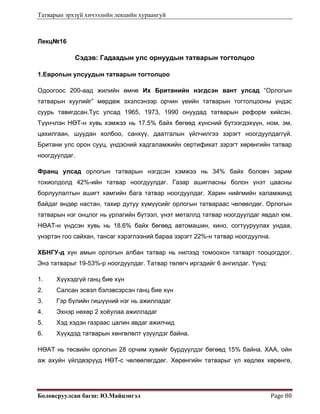 Татварын эрхзүй хичээлийн лекцийн хураангуй
Боловсруулсан багш: Ю.Майцэнгэл  Page 80 
Лекц№16
Сэдэв: Гадаадын улс орнуудын татварын тогтолцоо
1.Европын улсуудын татварын тогтолцоо
Одоогоос 200-аад жилийн өмнө Их Британийн нэгдсэн вант улсад “Орлогын
татварын хуулийг” мөрдөж эхэлсэнээр орчин үеийн татварын тогтолцооны үндэс
суурь тавигдсан.Тус улсад 1965, 1973, 1990 онуудад татварын реформ хийсэн.
Түүнчлэн НӨТ-н хувь хэмжээ нь 17.5% байх бөгөөд хүнсний бүтээгдэхүүн, ном, эм,
цахилгаан, шуудан холбоо, санхүү, даатгалын үйлчилгээ зэрэгт ноогдуулдаггүй.
Британи улс орон сууц, үндэсний хадгаламжийн сертификат зэрэгт хөрөнгийн татвар
ноогдуулдаг.
Франц улсад орлогын татварын нэгдсэн хэмжээ нь 34% байх боловч зарим
тохиолдолд 42%-ийн татвар ноогдуулдаг. Газар ашигласны болон үнэт цаасны
борлуулалтын ашигт хамгийн бага татвар ноогдуулдаг. Харин нийгмийн халамжинд
байдаг өндөр настан, тахир дутуу хүмүүсийг орлогын татвараас чөлөөлдөг. Орлогын
татварын нэг онцлог нь урлагийн бүтээл, үнэт металлд татвар ноогдуулдаг явдал юм.
НӨАТ-н үндсэн хувь нь 18.6% байх бөгөөд автомашин, кино, согтууруулах ундаа,
үнэртэн гоо сайхан, тансаг хэрэглээний бараа зэрэгт 22%-н татвар ноогдуулна.
ХБНГУ-д хүн амын орлогын албан татвар нь нилээд томоохон татварт тооцогддог.
Энэ татварыг 19-53%-р ноогдуулдаг. Татвар төлөгч иргэдийг 6 ангилдаг. Үүнд:
1. Хүүхэдгүй ганц бие хүн
2. Салсан эсвэл бэлэвсэрсэн ганц бие хүн
3. Гэр бүлийн гишүүний нэг нь ажилладаг
4. Эхнэр нөхөр 2 хоёулаа ажилладаг
5. Хэд хэдэн газраас цалин авдаг ажилчид
6. Хүүхдэд татварын хөнгөлөлт үзүүлдэг байна.
НӨАТ нь төсвийн орлогын 28 орчим хувийг бүрдүүлдэг бөгөөд 15% байна. ХАА, ойн
аж ахуйн үйлдвэрүүд НӨТ-с чөлөөлөгддөг. Хөрөнгийн татварыг үл хөдлөх хөрөнгө,
 