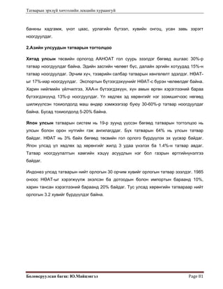 Татварын эрхзүй хичээлийн лекцийн хураангуй
Боловсруулсан багш: Ю.Майцэнгэл  Page 81 
банкны хадгамж, үнэт цаас, урлагийн бүтээл, хувийн онгоц, усан завь зэрэгт
ноогдуулдаг.
2.Азийн улсуудын татварын тогтолцоо
Хятад улсын төсвийн орлогод ААНОАТ гол суурь эзэлдэг бөгөөд ашгаас 30%-р
татвар ноогдуулдаг байна. Эдийн засгийн чөлөөт бүс, далайн эргийн хотуудад 15%-н
татвар ноогдуулдаг. Эрчим хүч, тээврийн салбар татварын хөнгөлөлт эдэлдэг. НӨАТ-
ыг 17%-иар ноогдуулдаг. Экспортын бүтээгдэхүүнийг НӨАТ-с бүрэн чөлөөлдөг байна.
Харин нийгмийн үйлчилгээ, ХАА-н бүтээгдэхүүн, хүн амын өргөн хэрэглээний бараа
бүтээгдэхүүнд 13%-р ноогдуулдаг. Үл хөдлөх эд хөрөнгийг нэг эзэмшигчээс нөгөөд
шилжүүлсэн тохиолдолд маш өндөр хэмжээгээр буюу 30-60%-р татвар ноогдуулдаг
байна. Бусад тохиолдолд 5-20% байна.
Япон улсын татварын систем нь 19-р зуунд үүссэн бөгөөд татварын тогтолцоо нь
улсын болон орон нутгийн гэж ангилагддаг. Бүх татварын 64% нь улсын татвар
байдаг. НӨАТ нь 3% байх бөгөөд төсвийн гол орлого бүрдүүлэх эх үүсвэр байдаг.
Япон улсад үл хөдлөх эд хөрөнгийг жилд 3 удаа үнэлэх ба 1.4%-н татвар авдаг.
Татвар ноогдуулалтын хамгийн хэцүү асуудлын нэг бол газрын өртгийнүнэлгээ
байдаг.
Индонез улсад татварын нийт орлогын 30 орчим хувийг орлогын татвар эзэлдэг. 1985
оноос НӨАТ-ыг хэрэгжүүлж эхэлсэн ба дотоодын болон импортын бараанд 10%,
харин тансан хэрэглээний бараанд 20% байдаг. Тус улсад хөрөнгийн татвараар нийт
орлогын 3.2 хувийг бүрдүүлдэг байна.
 