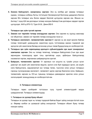 Татварын эрхзүй хичээлийн лекцийн хураангуй
Боловсруулсан багш: Ю.Майцэнгэл  Page 9 
4. Зохион байгуулалт, захиргааны зарчим- Энэ нь хялбар дөт замаар татварыг
хураах, татварын албаны бүтэц тогтолцоог боловсронгуй болгоход удирдлага болгох
зарчим Ө/х татварыг аль болох зардал багатай цуглуулах зарчим юм. Жишээ нь:
Англид 1 хүнд 424 ам долларын татвар ноогдож байхад 8 ам долларын зардал гаргаж
цуглуулдаг. АНУ-д 670-13, Турк-3-0.6, Дани-282-5
Татварын эрх зүйн тусгай зарчим
1. Зөвхөн нэг төрлийн татвар оногдуулах зарчим- Энэ зарчим нь хуульд зааснаар
нэг обьектоос зөвхөн нэг төрлийн татвар оногдуулах гэсэн үг.
2. Татварын хөнгөлөлт, чөлөөлөлтийн зарчим-Уг зарчим нь аж ахуй эрхэлж байгаа
татвар төлөгчдийг урамшуулах зорилгоор хууль тогтоомжид заасан тодорхой эрх
эдлүүлэх үйл ажиллагаа бөгөөд ингэснээр улсын төсөв бүрдүүлэхэд ач холбогдолтой.
3. Татварын эрх зүйн харилцаанд оролцогч субьектүүдийн эрх ашиг сонирхолыг
хамгаалах зарчим- Энэ нь татвар төлөгчид, татварын байгууллага 2-ын эрх ашиг
зөрчигдсөн тохиолдолд адил тэгш эрхтэйгээр шүүх, арбитрын байгууллагад
нэхэмжлэл гаргаж, маргаанаа шийдвэрлүүлэх эрхтэй.
4. Байршил, төлөөллийн зарчим- Уг зарчмын гол агуулга нь тухайн улсын нутаг
дэвсгэрт аж ахуйн үйл ажиллагаа явуулж, орлого олж буй гадаадын иргэн, аж ахуйн
нэгж байгууллага, харьяалалгүй хүн татвар төлөх, түүнчлэн олон улсын татварын
гэрээнд тусгагдсанаар хөнгөлөлт, чөлөөлөлт эдлэх зэргээр биелэлээ олно. Байршил,
төлөөллийн зарчим нь ОУ-ын түвшинд татварын давхардлыг арилгах олон улсын
хэлэлцээрийг зохицуулахад ач холбогдолтой юм.
3. Татварын элементүүд
Татварын төрөл хэлбэрийг тогтоохын тулд түүний элементүүдийг мэдэх
шаардлагатай. Татварын элементүүдэд:
1. Татварын эх үүсвэр буюу обьект
Татварын эх үүсвэр гэдэг нь татвар тодорхой байгаа бодит зүйлд оногдох ёстой гэсэн
үг. Өөрөөр хэлбэл эх үүсвэргүй зүйлд оногдохгүй. Татварын обьект буюу татвар
ноогдох зүйлд:
 