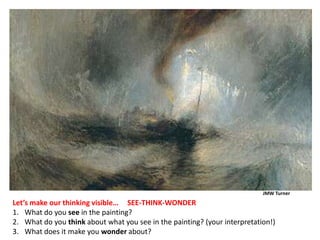 JMW Turner
Let’s make our thinking visible… SEE-THINK-WONDER
1. What do you see in the painting?
2. What do you think about what you see in the painting? (your interpretation!)
3. What does it make you wonder about?
 