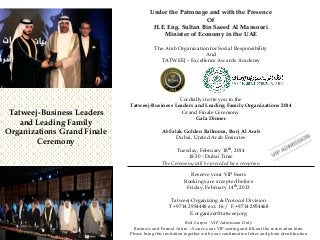 Under the Patronage and with the Presence
Of
H.E. Eng. Sultan Bin Saeed Al Mansouri
Minister of Economy in the UAE
The Arab Organization for Social Responsibility
And
TATWEEJ – Excellence Awards Academy

Tatweej-Business Leaders
and Leading Family
Organizations Grand Finale
Ceremony

Cordially invite you to the
Tatweej-Business Leaders and Leading Family Organizations 2014
Grand Finale Ceremony
Gala Dinner
Al-Falak Golden Ballroom, Burj Al Arab
Dubai, United Arab Emirates
Tuesday, February 18th, 2014
18:30 - Dubai Time
The Ceremony will be preceded by a reception
Reserve your VIP Seats
Bookings are accepted before
Friday, February 14th, 2013
Tatweej-Organizing & Protocol Division
T +9714 2954448 ext. 16 / F +9714 2954468
E organizer@tatweej.org
Red Carpet - VIP Admission Only
Business and Formal Attire - Assure your VIP seating and fill-out the reservation form
Please bring this invitation together with your confirmation letter and photo identification

 