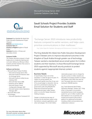 Microsoft Exchange Server 2010
                                              Customer Solution Case Study




                                              Saudi Schools Project Provides Scalable
                                              Email Solution for Students and Staff



Customer:King Abdullah Bin Abdul Aziz
Public Education Development Project
                                              “Exchange Server 2010 introduces new productivity
(Tatweer)                                     features compared to earlier versions, and helps users
Website:www.tatweer.edu.sa
Customer Size:200                             prioritize communications in their mailboxes.”
Country or Region:Kingdom of Saudi
                                                  Eng. Sultan Rayes Bin Saddeek, Messaging and Infrastructure Consultant, Tatweer
Arabia
Industry:Education—Primary and
secondary schools                             The King Abdullah Bin Abdul Aziz Public Education Development
Customer Profile
                                              Project (Tatweer) aims to improve educational outcomes in the
The Tatweer education program in Saudi        Kingdom of Saudi Arabia through greater use of technology.
Arabia aims to modernize teaching and
curriculum delivery by offering 6 million
                                              Tatweer wanted a standardized secure email system for 6 million
students and their teachers free access to    students and their teachers. It chose Microsoft Exchange Server
email and the Internet.
                                              2010 supported by Microsoft security products to protect
Software and Services                         students against inappropriate Internet content.
  Microsoft Server Product Portfolio
  − Microsoft Exchange Server 2010
  − Microsoft Forefront Protection 2010       Business Needs                                nationwide program aims to change the
    for Exchange Server                       In Saudi Arabia, 29 per cent of the           way the country’s 6 million students are
  − Microsoft Forefront Unified Access        population is under the age of 14 years. To   educated, encouraging students to analyze
    Gateway 2010                              support its young students, the               and problem solve rather than learn by
  − Microsoft SQL Server 2008                 government spends more than 25 per cent       rote. The project also aims to improve
  − Windows Server 2008 R2                    of its annual budget on education. And, as    training for 500,000 teachers.
  − Microsoft System Center                   part of its commitment to learning, the
    Configuration Manager 2007                government under King Abdullah Bin            Eng. Tarek Mohamed Abd El Naby,
  − Microsoft System Center Operations        Abdul Aziz Al Saud has launched               Operations Manager, Tatweer says: “A key
    Manager 2007                              aneducational project called Tatweer,         driver in the project is to provide a
  Microsoft Office 2010                       which is run by the Tatweer Education         standardized secure email messaging
  Technologies                                Holding Company.                              system for up to 6 million students and
  − Microsoft Operations Framework 4.0                                                      their teachers in an on-premises and
                                              Tatweer is introducing new ways of            hosted environment.It will provide a
                                              learning into the education system using      platform for additional functionality,
                                              the Internet, computer applications, and      including unified communications and
                                              other technologies. The U.S.$2.4 billion      collaboration solutions.”




For more information about other
Microsoft customer successes, please visit:
www.microsoft.com/casestudies
 