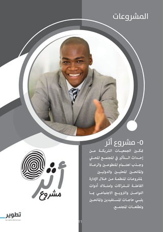 11
‫أثر‬ ‫مرشوع‬ -5
‫مــن‬ ‫الرشيكــة‬ ‫الجمعيــات‬ ‫متكــن‬
‫املحــي‬ ‫املجتمــع‬ ‫يف‬ ‫الـــتأثري‬ ‫إحــداث‬
‫والرعــاة‬ ‫املتطوعــن‬ ‫اهتــام‬ ‫وجــذب‬
‫والدوليــن‬ ‫املحليــن‬ ‫واملانحــن‬
‫اإلدارة‬ ‫ـال‬‫ـ‬‫خ‬ ‫ـن‬‫ـ‬‫م‬ ‫ـة‬‫ـ‬‫املنظم‬ ‫ـات‬‫ـ‬‫ملرشوع‬
‫أدوات‬ ‫وامتــاك‬ ‫اكات‬‫ر‬‫للــ‬ ‫الفاعلــة‬
‫مبــا‬ ‫االجتامعــي‬ ‫والرتويــج‬ ‫التواصــل‬
‫واملانحــن‬ ‫املســتفيدين‬ ‫حاجــات‬ ‫يلبــي‬
.‫املجتمــع‬ ‫وتطلعــات‬
‫املرشوعات‬
11
 