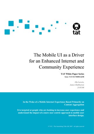 The Mobile UI as a Driver
            for an Enhanced Internet and
                 Community Experience
                                                      TAT White Paper Series
                                                            Issue: TAT-ES-NR002-Q108


                                                                          Ola Larsén,
                                                                     James Haliburton
                                                                             25/01/08




      In the Wake of a Mobile Internet Experience Based Primarily on
                                                Content Aggregation

It is targeted at people who are looking to increase user experience and
 understand the impact of a more user centric approach to mobile user
                                                        interface design.



                                 © TAT – The Astonishing Tribe AB, 2007 – all rights 