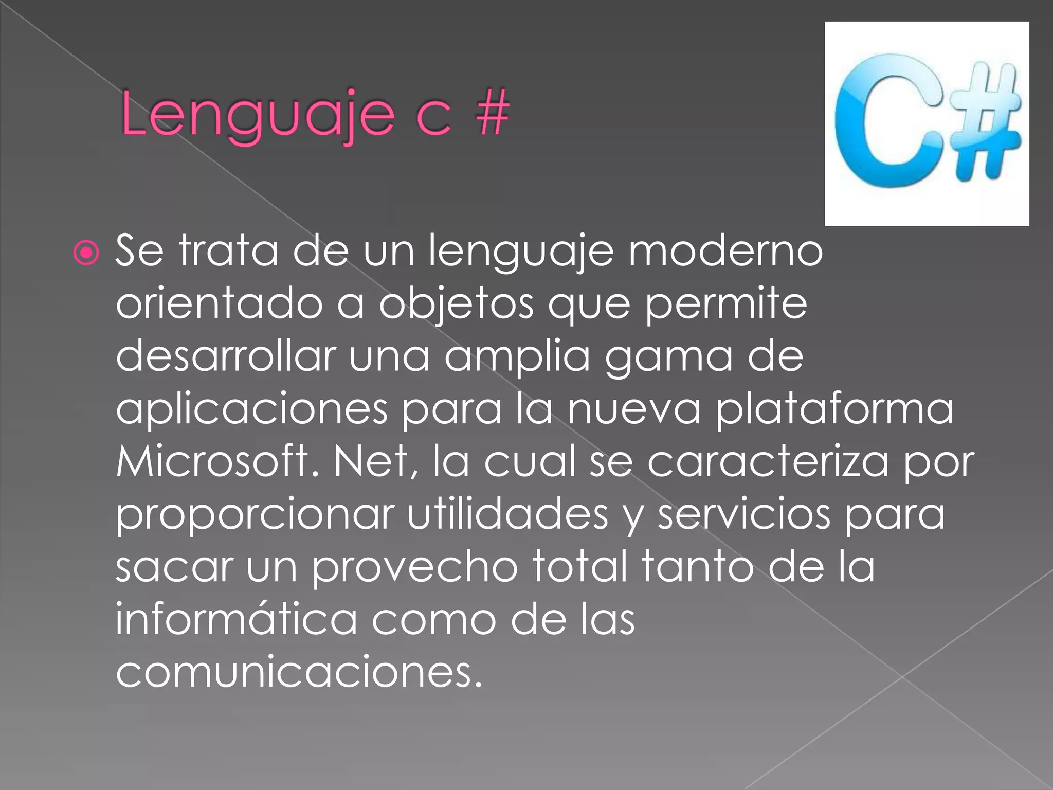 

Se trata de un lenguaje moderno
orientado a objetos que permite
desarrollar una amplia gama de
aplicaciones para la nueva plataforma
Microsoft. Net, la cual se caracteriza por
proporcionar utilidades y servicios para
sacar un provecho total tanto de la
informática como de las
comunicaciones.

 