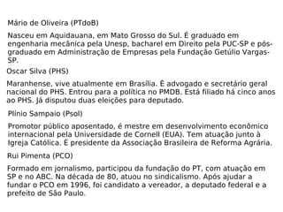 Mário de Oliveira (PTdoB) Nasceu em Aquidauana, em Mato Grosso do Sul. É graduado em engenharia mecânica pela Unesp, bacharel em Direito pela PUC-SP e pós-graduado em Administração de Empresas pela Fundação Getúlio Vargas-SP. Oscar Silva (PHS) Maranhense, vive atualmente em Brasília. É advogado e secretário geral nacional do PHS. Entrou para a política no PMDB. Está filiado há cinco anos ao PHS. Já disputou duas eleições para deputado. Plínio Sampaio (Psol) Promotor público aposentado, é mestre em desenvolvimento econômico internacional pela Universidade de Cornell (EUA). Tem atuação junto à Igreja Católica. É presidente da Associação Brasileira de Reforma Agrária. Rui Pimenta (PCO) Formado em jornalismo, participou da fundação do PT, com atuação em SP e no ABC. Na década de 80, atuou no sindicalismo. Após ajudar a fundar o PCO em 1996, foi candidato a vereador, a deputado federal e a prefeito de São Paulo. 