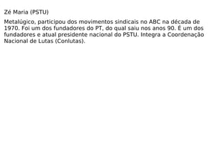 Zé Maria (PSTU) Metalúgico, participou dos movimentos sindicais no ABC na década de 1970. Foi um dos fundadores do PT, do qual saiu nos anos 90. É um dos fundadores e atual presidente nacional do PSTU. Integra a Coordenação Nacional de Lutas (Conlutas). 