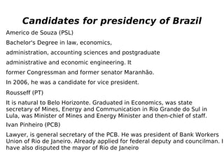 Candidates for presidency of Brazil Americo de Souza (PSL) Bachelor's Degree in law, economics, administration, accounting sciences and postgraduate administrative and economic engineering. It former Congressman and former senator Maranhão. In 2006, he was a candidate for vice president. Rousseff (PT) It is natural to Belo Horizonte. Graduated in Economics, was state secretary of Mines, Energy and Communication in Rio Grande do Sul in Lula, was Minister of Mines and Energy Minister and then-chief of staff. Ivan Pinheiro (PCB) Lawyer, is general secretary of the PCB. He was president of Bank Workers Union of Rio de Janeiro. Already applied for federal deputy and councilman. I have also disputed the mayor of Rio de Janeiro 