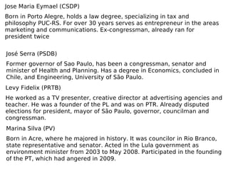 Jose Maria Eymael (CSDP) Born in Porto Alegre, holds a law degree, specializing in tax and philosophy PUC-RS. For over 30 years serves as entrepreneur in the areas marketing and communications. Ex-congressman, already ran for president twice José Serra (PSDB) Former governor of Sao Paulo, has been a congressman, senator and minister of Health and Planning. Has a degree in Economics, concluded in Chile, and Engineering, University of São Paulo. Levy Fidelix (PRTB) He worked as a TV presenter, creative director at advertising agencies and teacher. He was a founder of the PL and was on PTR. Already disputed elections for president, mayor of São Paulo, governor, councilman and congressman. Marina Silva (PV) Born in Acre, where he majored in history. It was councilor in Rio Branco, state representative and senator. Acted in the Lula government as environment minister from 2003 to May 2008. Participated in the founding of the PT, which had angered in 2009. 