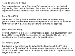 Mario de Oliveira (PTdoB) Born in Aquidauana, Mato Grosso do Sul has a degree in mechanical engineering from Unesp, Bachelor of Law from PUC-SP and a graduate degree in Business Administration from Fundacao Getulio Vargas, Brazil. Oscar Silva (PHS) Maranhao, currently lives in Brasilia. He is a lawyer and secretary general of the national PHS. He entered politics in the PMDB. Is affiliated for five years at PHS. Already played two elections for deputies. Plinio Sampaio (Psol) Retired attorney, is a master in international economic development from Cornell University (USA). Have actions on the Catholic Church. He is president of the Brazilian Association for Land Reform. Rui Pimenta (PCO) Graduated in Journalism, participated in the founding of the PT, with operations in SP and ABC. In the 80s, served in unionism. After helping to found the PCO in 1996, was a candidate for alderman, a congressman and mayor of São Paulo. 