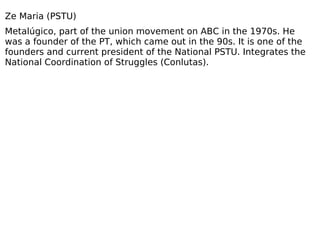 Ze Maria (PSTU) Metalúgico, part of the union movement on ABC in the 1970s. He was a founder of the PT, which came out in the 90s. It is one of the founders and current president of the National PSTU. Integrates the National Coordination of Struggles (Conlutas). 
